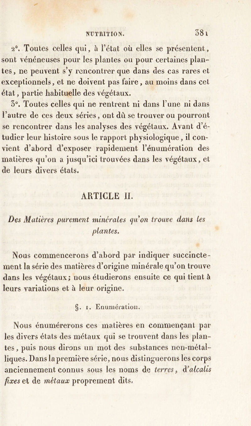 2°. Toutes celles qui, à Fêtai où elles se présentent, sont vénéneuses pour les plantes ou pour certaines plan- tes, ne peuvent s’y rencontrer que dans des cas rares et exceptionnels, et ne doivent pas faire, au moins dans cet état, partie habituelle des végétaux. 3°. Toutes celles qui ne rentrent ni dans l une ni dans l’autre de ces deux séries, ont du se trouver ou pourront se rencontrer dans les analyses des végétaux. Avant d’é- tudier leur histoire sous le rapport physiologique, il con- vient d’abord d’exposer rapidement l’énumération des matières qu’on a jusqu’ici trouvées dans les végétaux, et de leurs divers états. ARTICLE II. Des Matières parement minérales qu’on trouve dans les plantes. Nous commencerons d’abord par indiquer succincte- ment la série des matières d’origine minérale qu’on trouve dans les végétaux; nous étudierons ensuite ce qui tient à leurs variations et à leur origine. §. i. Enumération. Nous énumérerons ces matières en commençant par les divers états des métaux qui se trouvent dans les plan- tes , puis nous dirons un mot des substances non-métal- liques. Dans la première série, nous distinguerons les corps anciennement connus sous les noms de terres P d?alcalis fixes et de métaux proprement dits.