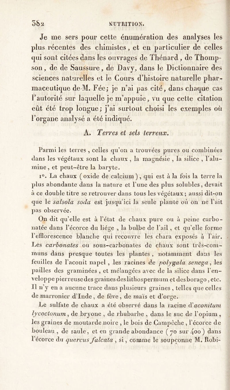 Je me sers pour cette énumération des analyses les plus récentes des chimistes, et en particulier de celles qui sont citées dans les ouvrages de Thénard , de Thomp- son , de de Saussure, de Davy, dans le Dictionnaire des sciences naturelles et le Cours d’histoire naturelle phar- maceutique de M. Fée; je n’ai pas cité, dans chaque cas l’autorité sur laquelle je m’appuie, vu que cette citation eût été trop longue; j’ai surtout choisi les exemples ou l’organe analysé a été indiqué. A. Terres et sels terreux. Parmi les terres , celles qu’on a trouvées pures ou combinées dans les végétaux sont la chaux , la magnésie , la silice , l’alu- mine, et peut-être la baryte. i°. La chaux (oxide de calcium) , qui est à la fois la terre la plus abondante dans la nature et l’une des plus solubles, devait à ce double titre se retrouver dans tous les végétaux; aussi dit-on que le salsola soda est jusqu’ici la seule plante où on ne l’ait pas observée. On dit qu’elle est à l’état de chaux pure ou à peine carbo- natée dans l’écorce du liège , la bulbe de l’ail, et qu’elle forme l’efflorescence blanche qui recouvre les chara exposés à l’air. Les carbonates ou sous-carbonates de chaux sont très-com- muns dans presque toutes les plantes , notamment dans les feuilles de l’aconit napel , les racines de polygala senega, les pailles des graminées , et mélangées avec de la silice dans l’en- veloppepierreusedesgrainesdeslithospermum et desborago , etc. Il n’y en a aucune trace dans plusieurs graines , telles que celles de marronier d’Inde, de fève, de mais et d’orge. Le sulfate de chaux a été observé dans la racine d'aconitum lycoclonum, de bryone , de rhubarbe , dans le suc de l’opium , les graines de moutarde noire , le bois de Campêche , l’écorce de bouleau , de saule, et en grande abondance ( 70 sur 4oo ) dans