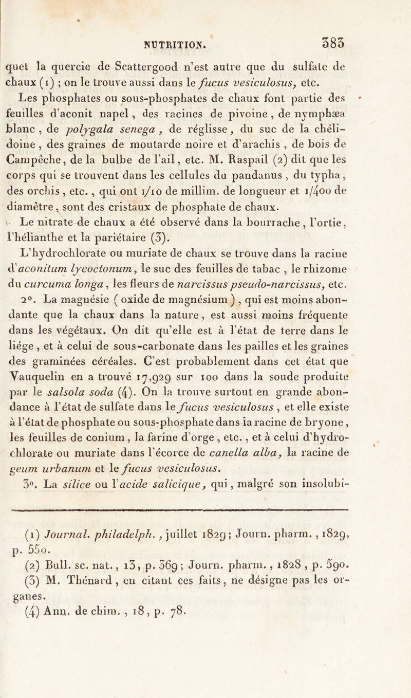 quet la quercie de Scattergood n’est autre que du sulfate de chaux (i) ; on le trouve aussi dans le fucus vesiculosus, etc. Les phosphates ou sous-phosphates de chaux font partie des feuilles d’aconit napel, des racines de pivoine , de nymphæa blanc , de poljgala senega , de réglisse, du suc de la chéli— doine , des graines de moutarde noire et d’arachis , de bois de Campéche, de la bulbe de l’ail, etc. M. Raspaii (2) dit que les corps qui se trouvent dans les cellules du pandanus , du typha, des orehis , etc., qui ont 1/10 de millim. de longueur et i/4oo de diamètre ^ sont des cristaux de phosphate de chaux. Le nitrate de chaux a été observé dans la bourrache, l’ortie, l’hélianthe et la pariétaire (3). L’hydrochlorate ou muriate de chaux se trouve dans la racine d’aconitum lycoctonum, le suc des feuilles de tabac , le rhizome du curcuma longa, les fleurs de narcissus pseudo-narcissus, etc. 2°. La magnésie ( oxide de magnésium ) , qui est moins abon- dante que la chaux dans la nature , est aussi moins fréquente dans les végétaux. On dit qu’elle est à l’état de terre dans le liège , et à celui de sous-carbonate dans les pailles et les graines des graminées céréales. C’est probablement dans cet état que Vauquelin en a trouvé 17,929 sur 100 dans la soude produite par le salsola soda (4). On la trouve surtout en grande abon- dance à l’état de sulfate dans le fucus vesiculosus , et elle existe à l’état de phosphate ou sous-phosphate dans ia racine de bryone, les feuilles de conium , la farine d’orge , etc., et à celui d’hydro- chlorate ou muriate dans l’écorce de canella alba, la racine de geum urbanum et le fucus vesiculosus. 3°. La silice ou Xacide salicique, qui, malgré son insolubi- (1) Journal, philadelph., juillet 1829; Journ. pharm., 1829, p. 55o. (2) Bull. sc. nat., i3, p. 56g; Journ. pharm., 1828 , p. 590. (3) M. Thénard, en citant ces faits, ne désigne pas les or- ganes.