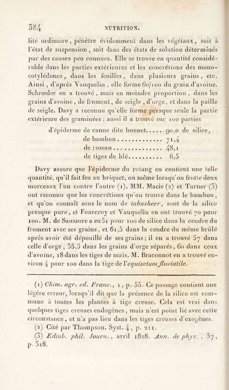 lité ordinaire, pénètre évidemment dans les végétaux, soit à Tétât de suspension, soit dans des étals de solution déterminés par des causes peu connues. Elle se trouve en quantité considé- rable clans les parties extérieures et les concrétions des mono- colylédones, dans les feuilles, dans plusieurs grains, etc. Ainsi , d’après Vauquelin , elle forme 60/100 du grain d’avoine. Schrœder en a trouvé , mais en moindre proportion , dans les grains d’avoine , de froment, de seigle , d’orge, et dans la paille de seigle. Davy a reconnu qu’elle forme presque seule la partie extérieure des graminées ; aussi il a trouvé sur 100 parties d’épiderme de canne dite bonnet go,o de silice, de bambou 71,4 de roseau 48,1 de tiges de blé 6,5 Davy assure que Î’épidenne du rotang en contient line telle quantité, qu’il fait feu au briquet, ou même lorsqu’on frotte deux morceaux l’un contre l’autre (1). MM. Macie (2) et Turner (5) ont reconnu que les concrétions qu’011 trouve dans le bambou , et qu’on connaît sous le nom de tabasheer, sont de la silice presque pure, et Fourcrov et Vauquelin en ont trouvé 70 pour 100. M. de Saussure a eu5i pour 100 de silice dans la cendre du froment avec ses grains, et 61,5 dans la cendre du même brûlé après avoir été dépouillé de ses grains ; il en a trouvé 5y dans celle d’orge , 55,5 dans les grains d’orge séparés, 60 dans ceux d’avoine, 18 dans les tiges de mais. M. Braconnot en a trouvé en** viron 4 pour 100 dans la tige de Xequisetum Jluviatile. (1) Chim. agr. ed. Franc., 1 , p. 55.- Ce passage contient une légère erreur, lorsqu’il dit que la présence de la silice est com- mune à toutes les plantes à tige creuse. Cela est vrai dans quelques tiges creuses endogènes , mais n’est point lié avec cette circonstance, et n’a pas lieu dans les tiges creuses d'exogènes. (2) Cité par Thompson, Syst. 4? p* 211. (5) Edinb. phil. Journ. , avril 1828. Ann. de phys5y, p. 3i8.