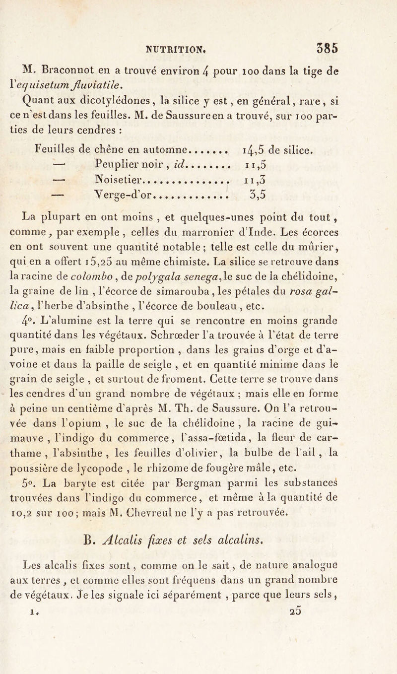 M. Braconnot en a trouvé environ 4 pour 100 dans la tige de Yequisetum jluviatile. Quant aux dicotylédones, la silice y est, en général, rare , si ce n’est dans les feuilles. M. de Saussure en a trouvé, sur ioo par- ties de leurs cendres : Feuilles de chêne en automne i4,5 de silice. — Peuplier noir , id n,5 — Noisetier 11,3 — Yerge-d’or 3,5 La plupart en ont moins , et quelques-unes point du tout , comme, par exemple , celles du marronier d’Inde. Les écorces en ont souvent une quantité notable; telle est celle du mûrier, qui en a offert j5,25 au même chimiste. La silice se retrouve dans la racine de Colombo , de polygala senega^le suc de ia chélidoine, la graine de lin , l’écorce de simarouba , les pétales du rosa gai- lica, l’herbe d’absinthe , l’écorce de bouleau , etc. 4°. L’alumine est la terre qui se rencontre en moins grande quantité dans les végétaux. Schrœder l’a trouvée à l’état de terre pure, mais en faible proportion , dans les grains d’orge et d’a- voine et dans la paille de seigle , et en quantité minime dans le grain de seigle , et surtout de froment. Cette terre se trouve dans les cendres d’un grand nombre de végétaux ; mais elle en forme à peine un centième d’après M. Th. de Saussure. On l’a retrou- vée dans l’opium , le suc de la chélidoine , la racine de gui- mauve , l’indigo du commerce, fassa-fœlida, la fleur de car- thame , l’absinthe, les feuilles d’olivier, la bulbe de l’ail, la poussière de lycopode , le rhizome de fougère mâle, etc. 5°. La baryte est citée par Bergman parmi les substance^ trouvées dans l’indigo du commerce, et même à la quantité de 10,2 sur ioo ; mais M. Chevreulne l’y a pas retrouvée. B. Atcalls fixes et sels alcalins. Les alcalis fixes sont, comme on le sait, de nature analogue aux terres , et comme elles sont fréquens dans un grand nombre de végétaux. Je les signale ici séparément , parce que leurs sels, 25 1.
