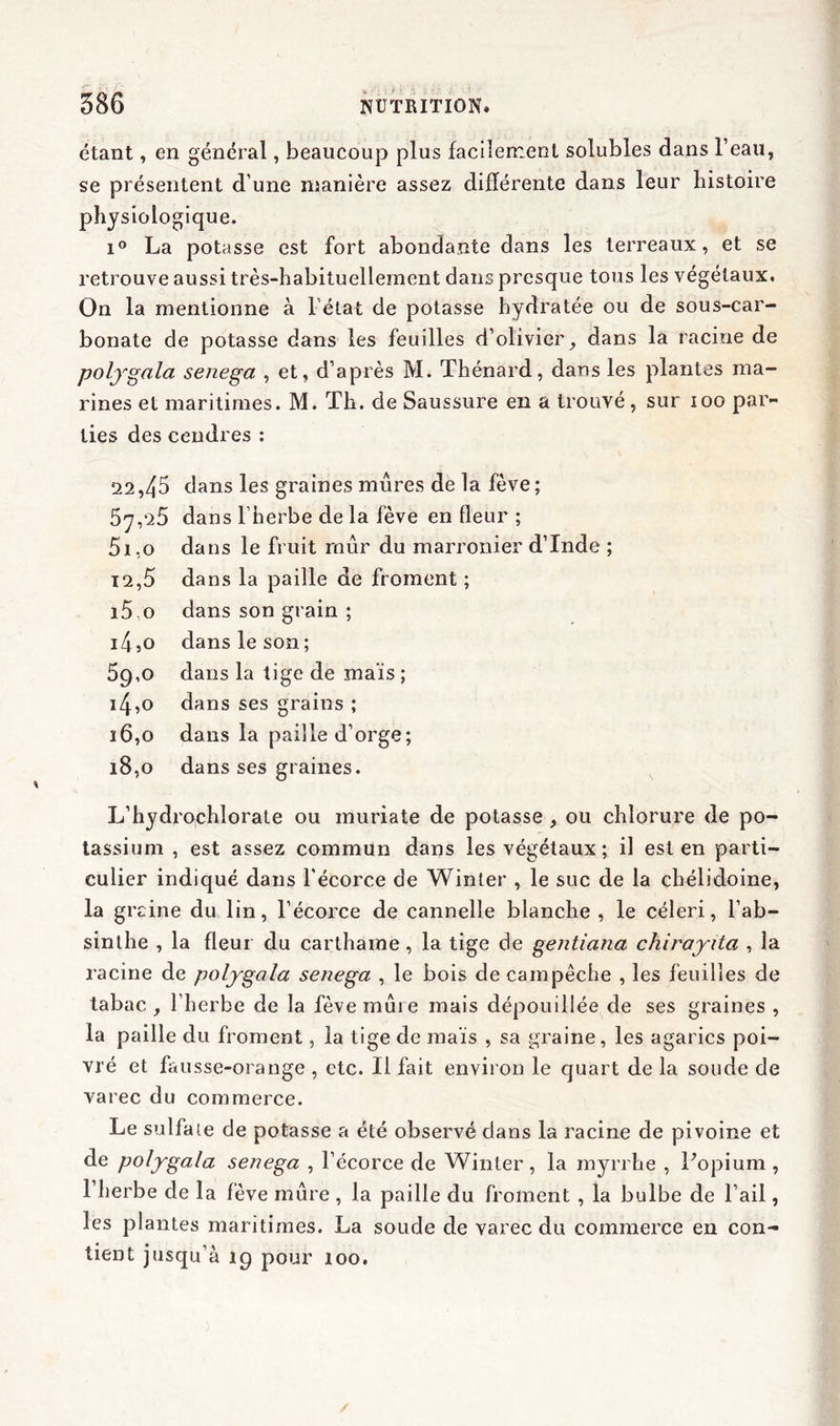 étant, en général, beaucoup plus facilement solubles dans l’eau, se présentent d’une manière assez différente dans leur histoire physiologique. i° La potasse est fort abondante dans les terreaux, et se retrouve aussi très-habituelleinent dans presque tous les végétaux. On la mentionne à l’état de potasse hydratée ou de sous-car- bonate de potasse dans les feuilles d’olivier, dans la racine de poljgala senega , et, d’après M. Thénard, dans les plantes ma- rines et maritimes. M. Th. de Saussure en a trouvé, sur 100 par- ties des cendres : 22,45 dans les graines mures de la fève; 57,25 dans l’herbe de la fève en fleur ; 51.0 dans le fruit mûr du marronier d’Inde ; 12,5 dans la paille de froment ; i5 o dans son grain ; 14.0 dans le son; 59.0 dans la tige de maïs ; 14.0 dans ses grains ; 16.0 dans la paille d’orge; 18.0 dans ses graines. L’hydro,chlorate ou inuriate de potasse , ou chlorure de po- tassium , est assez commun dans les végétaux ; il est en parti- culier indiqué dans l'écorce de Winter , le suc de la chélidoine, la grcine du lin, l’écorce de cannelle blanche , le céleri, l’ab- sinthe , la fleur du carthame , la tige de gentiana chirayita , la racine de poljgala senega , le bois de cam pêche , les feuilles de tabac , l’herbe de la fève mure mais dépouillée de ses graines , la paille du froment, la tige de maïs , sa graine, les agarics poi- vré et fausse-orange , etc. Il fait environ le quart de la soude de varec du commerce. Le sulfate de potasse a été observé dans la racine de pivoine et de poljgala senega , l’écorce de Winter , la myrrhe , Popium , 1 herbe de la fève mûre , la paille du froment , la bulbe de l’ail, les plantes maritimes. La soude de varec du commerce en con- tient jusqu’à 19 pour 100.