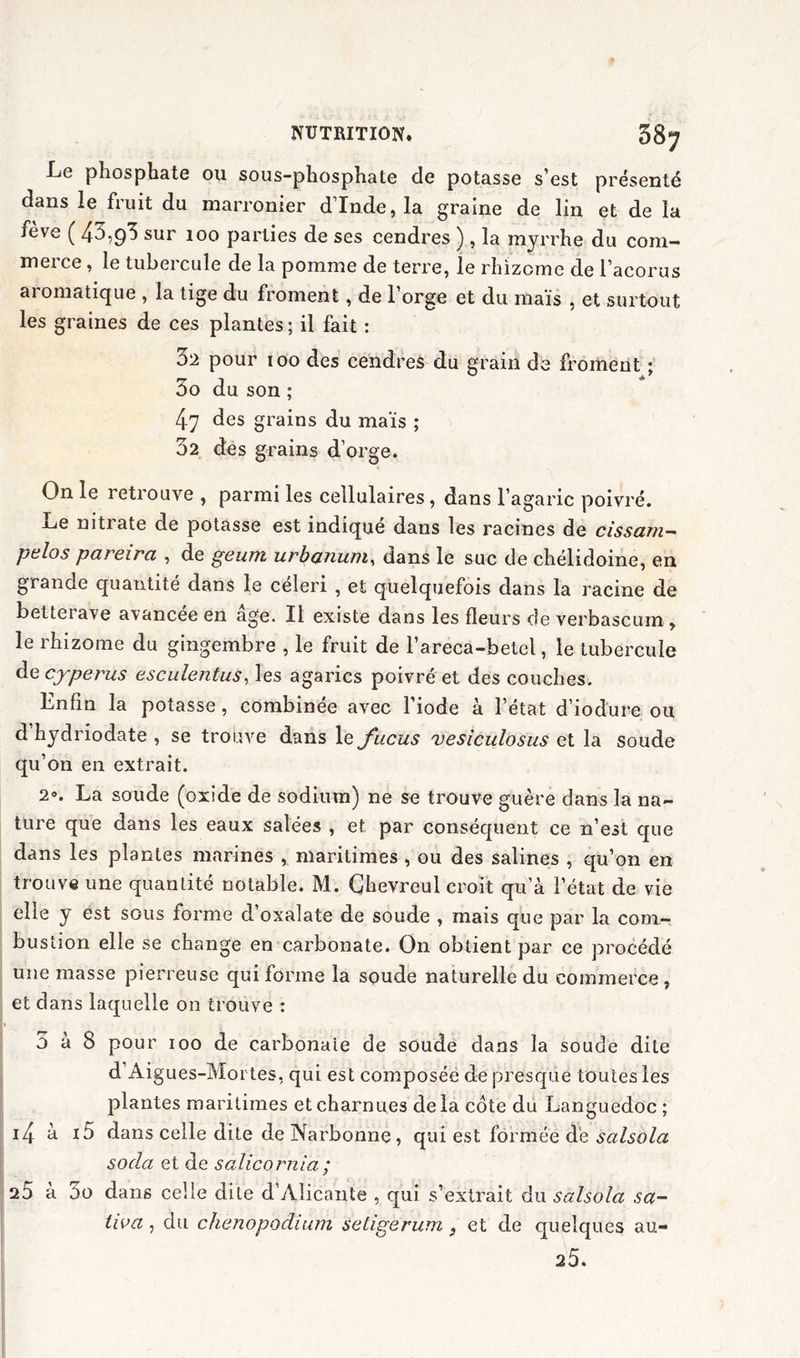 Le phosphate ou sous-phosphate de potasse s’est présenté dans le fruit du marronier d’Inde, la graine de lin et de la feve ( 4-^9^ sur 100 parties de ses cendres ) , la myrrhe du com- merce , le tubercule de la pomme de terre, le rhizome de l’acorus aromatique , la tige du froment, de l’orge et du maïs , et surtout les graines de ces plantes; il fait : 32 pour 100 des cendres du grain de froment ; 3o du son ; 47 des grains du maïs ; 32 des grains d’orge. On le retrouve , parmi les cellulaires, dans l’agaric poivré. Le nitrate de potasse est indiqué dans les racines de cissam- pelos pareira , de geum urbanum, dans le suc de chélidoine, en grande quantité dans le celeri , et quelquefois dans la racine de betterave avancée en âge. Il existe dans les fleurs de verbascum , le rhizome du gingembre , le fruit de l’areca-betel, le tubercule de cyperus esculentus, les agarics poivré et des couches. Enfin la potasse, combinée avec l’iode à l’état d’iodure ou d hydriodate , se trouve dans le fucus vesiculosus et la soude qu’on en extrait. 2». La soude (oxide de sodium) ne se trouve guère dans la na- ture que dans les eaux salées , et par conséquent ce n’est que dans les plantes marines , maritimes , ou des salines , qu’on en trouve une quantité notable. M. Çhevreul croit qu’à l’état de vie elle y est sous forme d’oxalate de soude , mais que par la com- bustion elle se change en carbonate. On obtient par ce procédé une masse pierreuse qui forme la soude naturelle du commerce, et dans laquelle on trouve : 3 a 8 pour 100 de carbonaie de soude dans la soude dite d’Aigues-Moi tes, qui est composée de presque toutes les plantes maritimes et charnues de la côte du Languedoc ; i4 à *5 dans celle dite de Narbonne, qui est formée de salsola soda et de salicornia ; 25 a 00 dans celle dite d Alicante , qui s’extrait du salsola sa- tiva, du chenopodium setigerum, et de quelques au- 2 5.