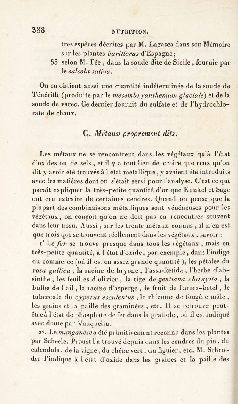 1res espèces décrites par M. Lagasca dans son Mémoire sur les plantes barilleras d’Espagne; 55 selon M. Fée , dans la soude dite de Sicile , fournie par le salsola saliva. On en obtient aussi une quantité indéterminée de la soude de Ténérifle (produite par le mesembryanthemum glaciale) et de la soude de varec. Ce dernier fournit du sulfate et de rhvdrochlo- J rate de chaux. C. Métaux proprement dits. Les métaux ne se rencontrent dans les végétaux qu’à l’état d’oxides ou de sels , et il y a tout lieu de croire que ceux qu’on dit y avoir été trouvés à l’état métallique , y avaient été introduits avec les matières dont on s’était servi pour l’analyse. C’est ce qui paraît expliquer la très-petite quantité d’or que Kunkel et Sage ont cru extraire de certaines cendres. Quand on pense que la plupart des combinaisons métalliques sont vénéneuses pour les végétaux, on conçoit qu’on ne doit pas en rencontrer souvent dans leur tissu. Aussi v sur les trente métaux connus , il n’en est que trois qui se trouvent réellement dans les végétaux , savoir : i* Le fer se trouve presque dans tous les végétaux , mais en très-petite quantité, à l’état d’oxide, par exemple , dans l’indigo du commerce (où il est en assez grande quantité ), les pétales du rosa gallica , la racine de bryone , l’assa-fioelida , l’herbe d’ab- sinthe , les feuilles d’olivier , la tige de gentiana chirayita , la bulbe de l’ail, la racine d’asperge , le fruit de l’areca-betel , le tubercule du cyperus esculentus , le rhizome de fougère mâle , les grains et la paille des graminées , etc. Il se retrouve peut- être à l’état de phosphate de fer dans la graliole , où il est indiqué avec doute par Vauquelin. 2°. Le manganèse a été primitivement reconnu dans les plantes par Scheele. Proust l’a trouvé depuis dans les cendres du pin , du calendula, de la vigne, du chêne vert, du figuier, etc. M. Schrœ- der l’indique à, l’état d’oxide dans les graines et la paille des