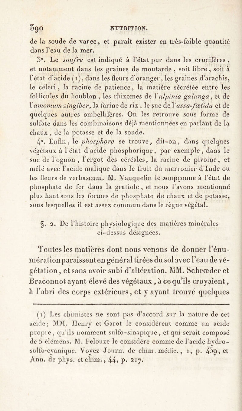 de îa soude de varec, et paraît exister en très-faible quantité dans l’eau de la mer. 5°. Le soufre est indiqué à l’état pur dans les crucifères , et notamment dans les graines de moutarde , soit libre , soit à l’état d’acide (i), dans les fleurs d’oranger, les graines d’arachis, le céleri, la racine de patience, la matière sécrétée entre les follicules du houblon, les rhizomes de Xalpinia gaianga, et de Yamomum zingiber, la farine de riz , le suc de X assa-fœtida et de quelques autres ombellifères. On les retrouve sous forme de sulfate dans les combinaisons déjà mentionnées en parlant de la chaux , de la potasse et de la soude. 4°. Enfin, le phosphore se trouve, dit-on, dans quelques végétaux à l’état d’acide phosphorique, par exemple, dans le suc de i’ognQn , l’ergot des céréales, la racine de pivoine, et mêlé avec l’acide malique dans le fruit du raarronier d’Inde ou les fleurs de verbascum. M. Vauquelin le soupçonne à l’état de phosphate de fer dans la gratiole , et nous l’avons mentionné plus haut sous les formes de phosphate de chaux et de potasse, sous lesquelles il est assez commun dans le règne végétal. §. 2. De l’histoire physiologique des matières minérales ci-dessus désignées. Toutes les matières dont nous venons de donner l’énu- mération paraissent en général tirées du sol avec l’eau de vé- gétation, et sans avoir subi d’al tération. MM. Schrœderet Braconnot ayant élevé des végétaux , à ce qu’ils croyaient, à l’abri des corps extérieurs, et y ayant trouvé quelques (i) Les chimistes ne sont pas d’accord sur la nature de cet acide; MM. Henry et Garot le considèrent comme un acide propre, qu’ils nomment sulfo-sinapique, et qui serait composé de 5 élémens. M. Pelouze le considère comme de l’acide hydro- su lfo~cyanique. Voyez Journ. de chim.médic., 1, p. 4^9, et Ann. de phys. etchim., 44? P* 217*