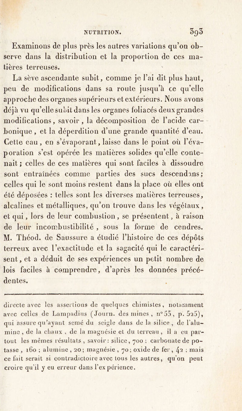 Examinons de plus près les autres variations qu’on ob- serve dans la distribution et la proportion de ces ma- tières terreuses. La sève ascendante subit, comme je l’ai dit plus haut, peu de modifications dans sa route jusqu’à ce qu’elle approche des organes supérieurs et extérieurs. Nous avons déjà vu qu’elle subit dans les organes foliacés deux grandes modifications, savoir , la décomposition de l’acide car- bonique , et la déperdition d’une grande quantité d’eau. Cette eau, en s’évaporant, laisse dans le point où l’éva- poration s’est opérée les matières solides qu’elle conte- nait ; celles de ces matières qui sont faciles à dissoudre sont entraînées comme parties des sucs descendons; celles qui le sont moins restent dans la place où elles ont été déposées : telles sont les diverses matières terreuses, alcalines et métalliques, qu’on trouve dans les végétaux, et qui, lors de leur combustion, se présentent, à raison de leur incombustibilité , sous la forme de cendres. M. Théod. de Saussure a étudié l’histoire de ces dépôts terreux avec l’exactitude et la sagacité qui le caractéri- sent , et a déduit de ses expériences un petit nombre de lois faciles à comprendre, d’après les données précé- dentes. directe avec les assertions de quelques chimistes, notamment avec celles de Lampadius (Journ. des mines , n°55, p. 525), qui assure qu’ayant semé du seigle dans de la silice, de l’alu- mine , de la chaux , de la magnésie et du terreau , il a eu par- tout les mêmes résultats , savoir: silice, 700 ; carbonate de po- tasse , 160 ; alumine , 20; magnésie , 70; oxide de fer, 4^ ; mais ce fait serait si contradictoire avec tous les autres, qu’on peut croire qu’il y eu erreur dans l’expérience.