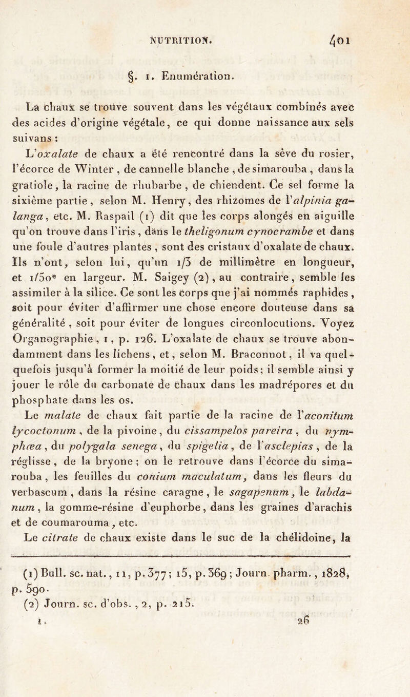 ; ï. Enumération. La chaux se trouve souvent dans les végétaux combinés avec des acides d’origine végétale, ce qui donne naissance aux sels suivans : L'oxalate de chaux a été rencontré dans la sève du rosier, l’écorce de Winter , de cannelle blanche , de simarouba , dans la gratiole, la racine de. rhubarbe , de chiendent. Ce sel forme là sixième partie, selon M. Henry, des rhizomes de Yalpinia ga- langa, etc. M. Raspail (i) dit que les corps alongés en aiguille qu’on trouve dans l’iris , dans le theligonurn cynocrambe et dans une foule d’autres plantes , sont des cristaux d’oxalate de chaux, tls n’ont, selon lui, qu’un i/3 de millimètre en longueur, et i/5oe en largeur. M. Saigey (2) , au contraire, semble les assimiler à la silice. Ce sont les Corps que j’ai nommés raphides , soit pour éviter d’affirmer une chose encore douteuse dans sa généralité , soit pour éviter de longues circonlocutions. Voyez Organographie, 1, p. 126. L’oxalate de chaux se trouve abon- damment dans les lichens, et, selon M. Braconnot, il va quel- quefois jusqu’à former la moitié de leur poids; il semble ainsi y jouer le rôle du carbonate de chaux dans les madrépores et du phosphate dans les os. Le malate de chaux fait partie de la racine de Xaconitunt lycoctonum , de la pivoine, du cissampelos pareira , du vym- phæa , du polygala senega, du spigelia, de l’asclepias , de la réglisse, de la bryone ; on le retrouve dans l’écorce du sima- rouba, les feuilles du conium maculaium> dans les fleurs du verbascum , dans la résine caragne , le sagapenum} le labda- num , la gomme-résine d’euphorbe, dans les graines d’arachis et de coumarouma, etc. Le citrate de chaux existe dans le suc de la chélidoine, la (1) Bull. sc. nat., 11, p. 377 ; i5, p. 36g ; Journ. pharm., 1828» p. 5go. (2) Journ. sc. d’obs. , 2, p. 2i5. £. 28