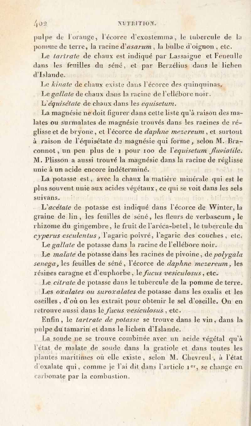 pulpe de l’orange, l’écorce d’exosteimna, le tubercule de la pomme de terre, la racine iV asarum, la bulbe d’oignon , etc. Le tartrate de chaux est indiqué par Lassaigue et Feneulle dans les feuilles du séné, et par Berzélius dans le lichen d’Islande. Le kînate de chaux existe dans l’écorce des quinquinas. Le gallate de chaux dans la racine de l’ellébore noir. L’èquisétate de chaux dans les equisetum. La magnésie ne doit figurer dans cette liste qu’à raison des mar- iâtes ou surmaïates de magnésie trouvés dans les racines de ré- glisse et de bryone, et l’écorce de daphrie mezereum, et surtout à raison de l’équisétate de magnésie qui forme 5 selon M. Bra- connût, un peu plus de i pour 100 de Xequisetum jluviatile. M. Plisson a aussi trouvé la magnésie dans la racine de réglisse unie à un acide encore indéterminé. La potasse est, avec la chaux la matière minérale qui est le plus souvent unie aux acides végétaux, ce qui se voit dans les sels suivans. \Sacétate de potasse est indiqué dans l’écorce de Winter, la graine de lin, les feuilles de séné, les fleurs de verba&cum, le rhizome du gingembre, le fruit de l’aréca-betel, le tubercule du cyperus esculentus , l’agaric poivré, l’agaric des couches, etc. Le gallate de potasse dans la racine de hellébore noir. Le malate de potasse dans les racines de pivoine, depolygala senega^ les feuilles de séné , l’écorce de daphne mezereum, les résines caragne et d’euphorbe, le fucus vesiculosus, etc. Le citrate de potasse dans le tubercule de la pomme de terre. Les oxalates ou suroxalates de potasse dans les oxalis et les oseilles, d’où on les extrait pour obtenir le sel d’oseille. O11 en retrouve aussi dans le fucus vesiculosus , etc. Enfin, le tartrate de potasse se trouve dans le vin, dans la pulpe du tamarin et dans le lichen d’Islande. La soude ne se trouve combinée avec un acide végétal qu’à l’état de malate de soude dans la gratiole et dans toutes les plantes maritimes où elle existe, selon M. Clievreul, à l’état d’oxalale qui, comme je l’ai dit dans l’article ier, se change en carbonate par la combustion.