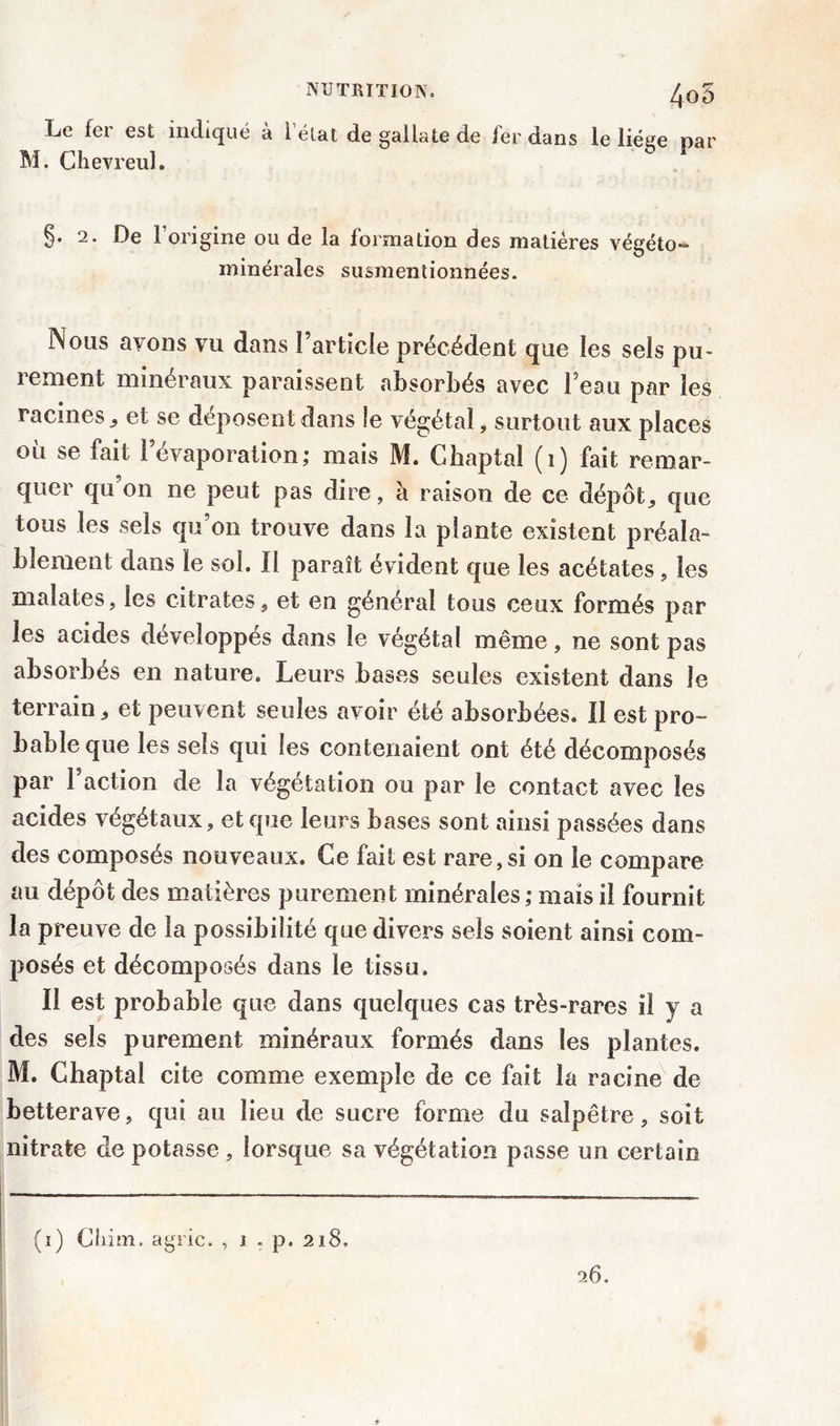 4o5 Le fci est indiqué à 1 état de gallate de 1er dans le liège par M. Chevreul. §. 2. De l’origine ou de la formation des matières végéto- minérales susmentionnées. Nous avons vu dans l’article précédent que les sels pu- lenient minéraux paraissent absorbés avec l’eau par les racines ^ et se déposent dans îe végétal, surtout aux places où se fait l’évaporation; mais M. Chaptal (1) fait remar- quer qu'on ne peut pas dire, à raison de ce dépôts que tous les sels qu’on trouve dans la plante existent préala- blement dans le sol. II paraît évident que les acétates, les maîates, les citrates, et en général tous ceux formés par les acides développés dans le végétal même, ne sont pas absorbés en nature. Leurs bases seules existent dans îe terrain, et peuvent seules avoir été absorbées. Il est pro- bable que les sels qui les contenaient ont été décomposés par 1 action de la végétation ou par îe contact avec les acides végétaux, et que leurs bases sont ainsi passées dans des composés nouveaux. Ce fait est rare,si on îe compare au dépôt des matières purement minérales; mais il fournit la preuve de la possibilité que divers sels soient ainsi com- posés et décomposés dans le tissu. Il est probable que dans quelques cas très-rares il y a des sels purement minéraux formés dans les plantes. M. Chaptal cite comme exemple de ce fait la racine de betterave, qui au lieu de sucre forme du salpêtre, soit nitrate de potasse , lorsque sa végétation passe un certain (i) Chim. agric. , i . p. 218. 26.
