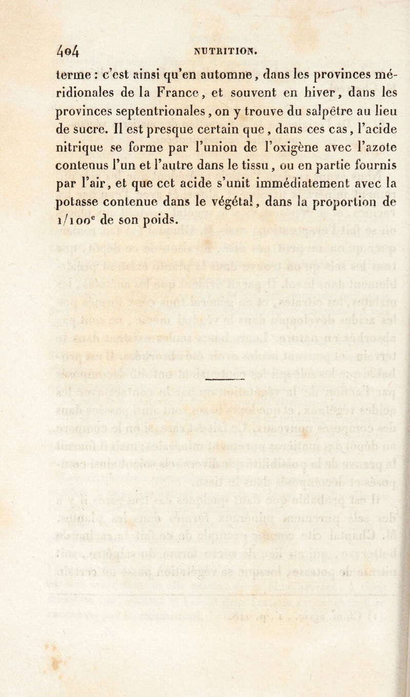 terme : c’est ainsi qu’en automne, dans les provinces mé- ridionales de la France, et souvent en hiver, dans les provinces septentrionales, on y trouve du salpêtre au lieu de sucre. Il est presque certain que , dans ces cas, l’acide nitrique se forme par l’union de l’oxigène avec l’azote contenus l’un et l’autre dans le tissu, ou en partie fournis par l’air, et que cet acide s’unit immédiatement avec la potasse contenue dans le végétal, dans la proportion de 1/100e de son poids.