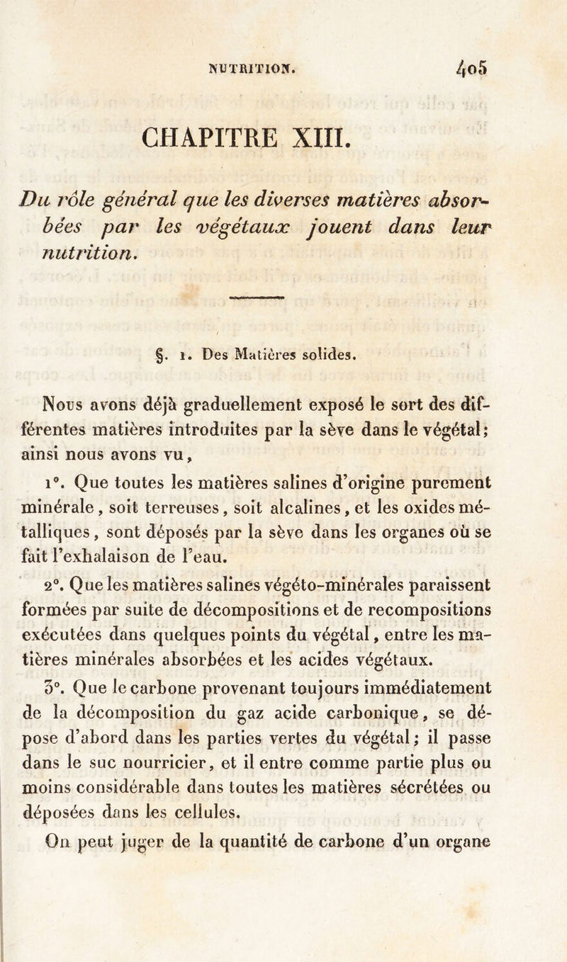 CHAPITRE XIII. Du rôle général que les diverses matières absor- bées par les végétaux jouent dans leur nutrition. §. i. Des Matières solides. Nous avons déjà graduellement exposé le sort des dif- férentes matières introduites par la sève dans le végétal; ainsi nous avons vu, i°. Que toutes les matières salines d’origine purement minérale , soit terreuses, soit alcalines, et les oxides mé- talliques , sont déposés par la sève dans les organes où se fait l’exhalaison de l’eau. 2°. Que les matières salines végéto-minérales paraissent formées par suite de décompositions et de recompositions exécutées dans quelques points du végétal, entre les ma- tières minérales absorbées et les acides végétaux. 5°. Que le carbone provenant toujours immédiatement de la décomposition du gaz acide carbonique, se dé- pose d’abord dans les parties vertes du végétal ; il passe dans le suc nourricier, et il entre comme partie plus ou moins considérable dans toutes les matières sécrétées ou déposées dons les cellules. On peut juger de la quantité de carbone d’un organe