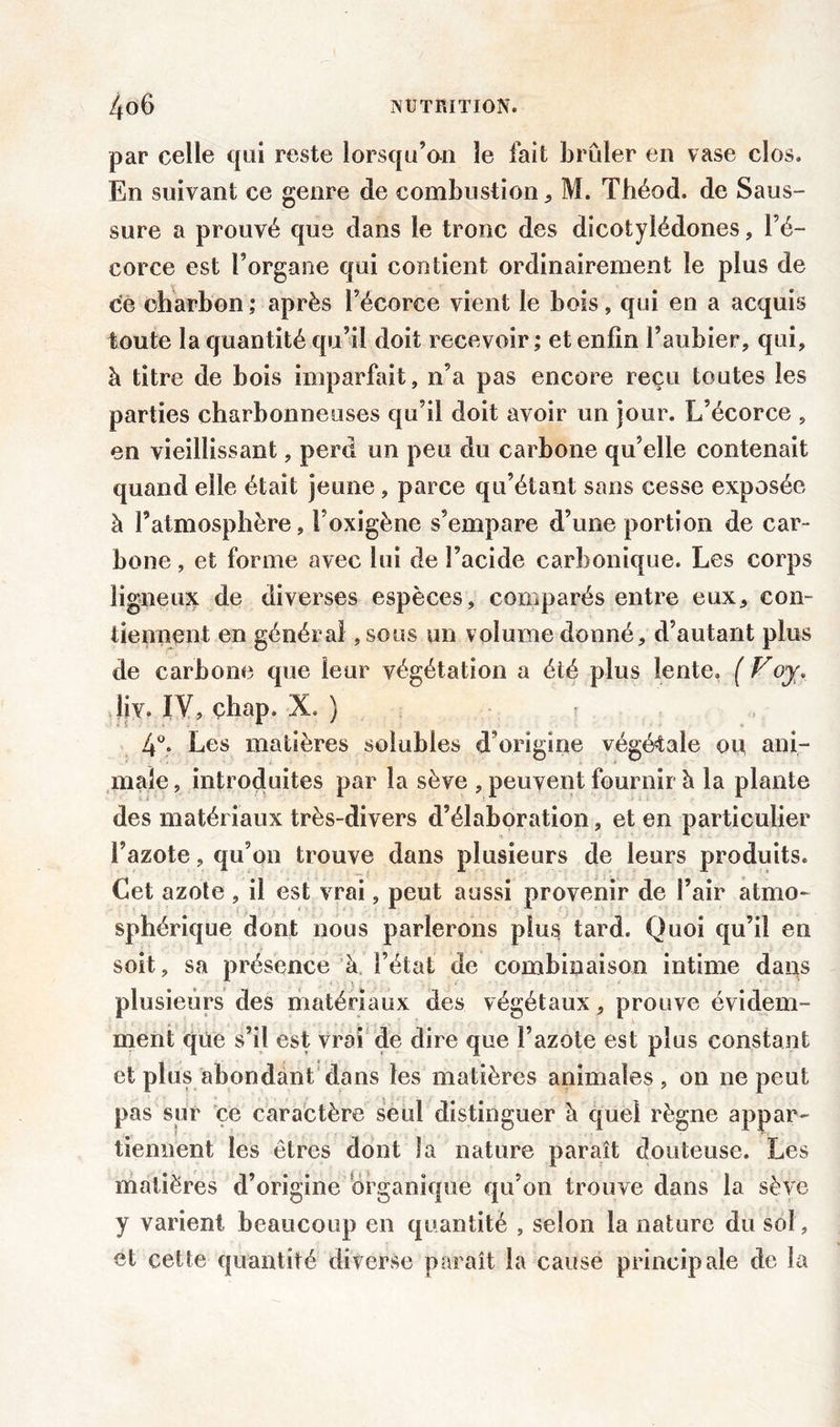 par celle qui reste lorsqu’on le fait brûler en vase clos. En suivant ce genre de combustion , M. Théod, de Saus- sure a prouvé que dans le tronc des dicotylédones, l’é- corce est l’organe qui contient ordinairement le plus de ce charbon ; après l’écorce vient le bois, qui en a acquis toute la quantité qu’il doit recevoir ; et enfin l’aubier, qui, à titre de bois imparfait, n’a pas encore reçu toutes les parties charbonneuses qu’il doit avoir un jour. L’écorce , en vieillissant, perd un peu du carbone qu’elle contenait quand elle était jeune , parce qu’étant sans cesse exposée à l’atmosphère, l’oxigène s’empare d’une portion de car- bone , et forme avec lui de l’acide carbonique. Les corps ligneux de diverses espèces, comparés entre eux, con- tiennent en générai ,sous un volume donné, d’autant plus de carbone que leur végétation a été plus lente. ( Foy\ liv. IV, çhap. X. ) 4°. Les matières solubles d’origine végétale ou ani- male, introduites par la sève , peuvent fournir à la plante des matériaux très-divers d’élaboration, et en particulier l’azote, qu’on trouve dans plusieurs de leurs produits. Cet azote , il est vrai, peut aussi provenir de l’air atmo- sphérique dont nous parlerons plus tard. Quoi qu’il en soit, sa présence à, l’état de combinaison intime dans plusieurs des matériaux des végétaux, prouve évidem- ment que s’il est vrai de dire que l’azote est plus constant et plus abondant dans les matières animales, on ne peut pas sur ce caractère seul distinguer à quel règne appar- tiennent les êtres dont la nature paraît douteuse. Les matières d’origine organique qu’on trouve dans la sève y varient beaucoup en quantité , selon la nature du sol, et cette quantité diverse paraît la cause principale de la