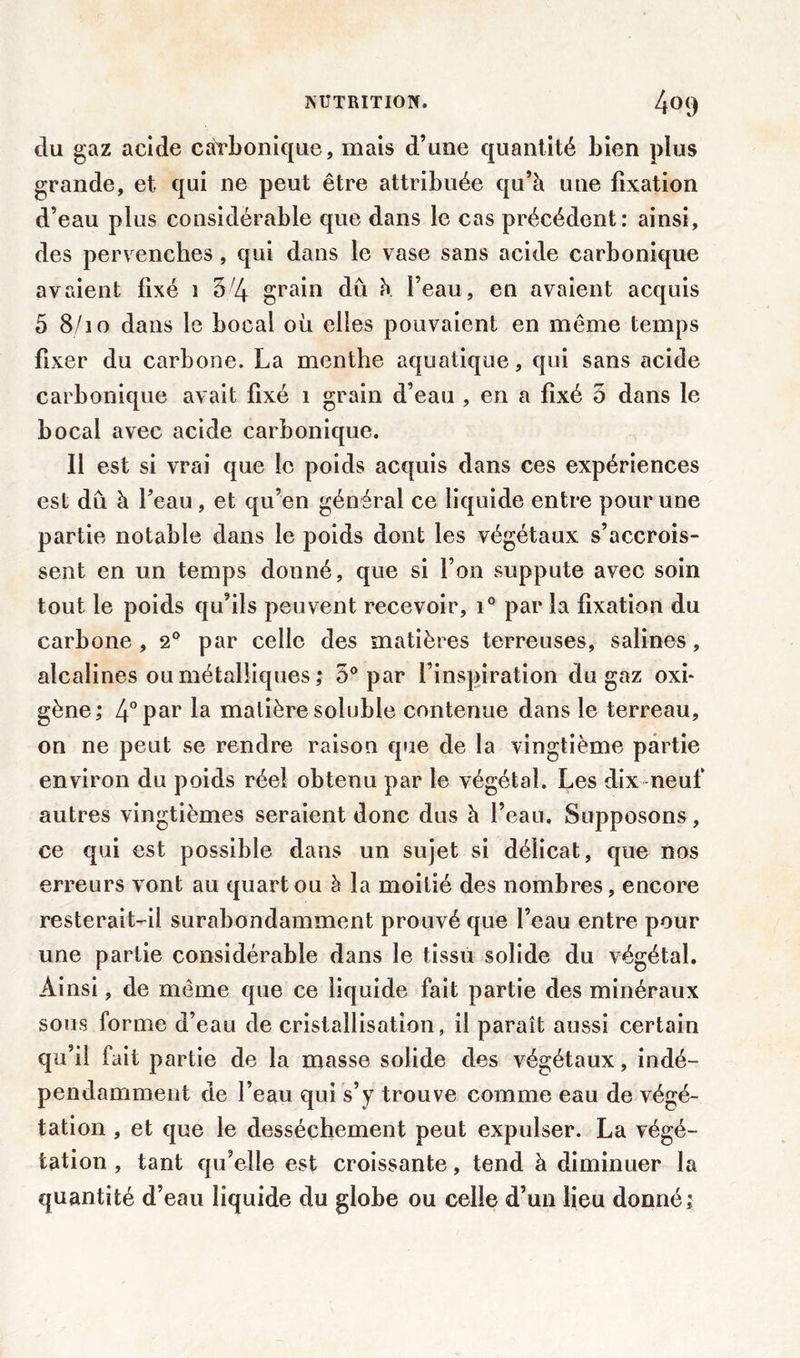 du gaz acide carbonique, mais d’une quantité bien plus grande, et. qui ne peut être attribuée qu’à une fixation d’eau plus considérable que dans le cas précédent: ainsi, des pervenches, qui dans le vase sans acide carbonique avaient fixé 1 5;4 grain dû à l’eau, en avaient acquis 5 8/10 dans le bocal ou elles pouvaient en même temps fixer du carbone. La menthe aquatique, qui sans acide carbonique avait fixé 1 grain d’eau , en a fixé 5 dans le bocal avec acide carbonique. Il est si vrai que le poids acquis dans ces expériences est dû à l’eau , et qu’en général ce liquide entre pour une partie notable dans le poids dont les végétaux s’accrois- sent en un temps donné, que si l’on suppute avec soin tout le poids qu’ils peuvent recevoir, i° par la fixation du carbone ,2° par celle des matières terreuses, salines, alcalines ou métalliques ,* 5° par l’inspiration du gaz oxi- gène; 4°Par la matière soluble contenue dans le terreau, on ne peut se rendre raison que de la vingtième partie environ du poids réel obtenu par le végétal. Les dix neuf autres vingtièmes seraient donc dus à l’eau. Supposons, ce qui est possible dans un sujet si délicat, que nos erreurs vont au quart ou h la moitié des nombres, encore resterait-il surabondamment prouvé que l’eau entre pour une partie considérable dans le tissu solide du végétal. Ainsi, de même que ce liquide fait partie des minéraux sous forme d’eau de cristallisation, il paraît aussi certain qu’il fait partie de la masse solide des végétaux, indé- pendamment de l’eau qui s’y trouve comme eau de végé- tation , et que le dessèchement peut expulser. La végé- tation , tant qu’elle est croissante, tend à diminuer la quantité d’eau liquide du globe ou celle d’un lieu donné;