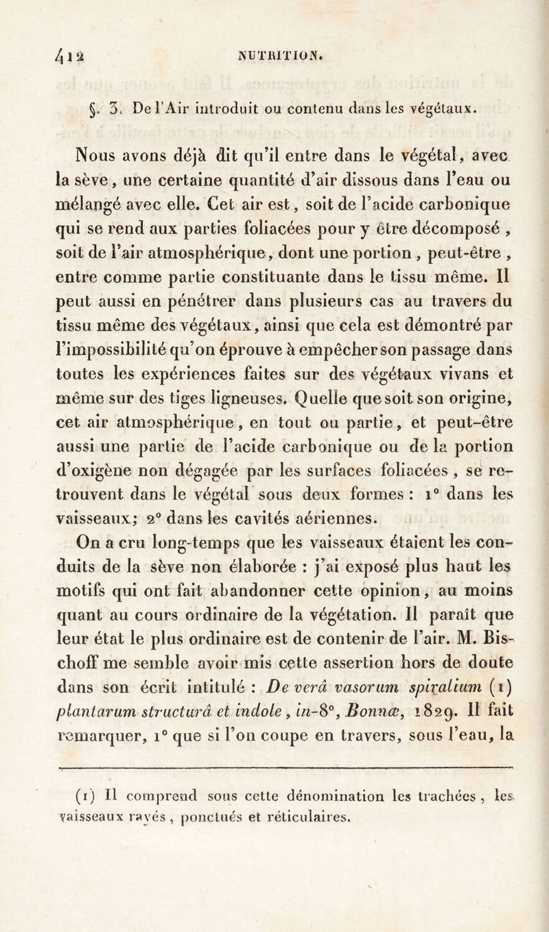 §. 3, De l'Air introduit ou contenu dans les végétaux. Nous avons déjà dit qu’il entre dans le végétal, avec la sève, une certaine quantité d’air dissous dans l’eau ou mélangé avec elle. Cet air est, soit de l’acide carbonique qui se rend aux parties foliacées pour y être décomposé , soit de l’air atmosphérique, dont une portion , peut-être , entre comme partie constituante dans le tissu même. Il peut aussi en pénétrer dans plusieurs cas au travers du tissu même des végétaux, ainsi que cela est démontré par l’impossibilité qu’on éprouve à empêcher son passage dans toutes les expériences faites sur des végétaux vivans et même sur des tiges ligneuses. Quelle que soit son origine, cet air atmosphérique, en tout ou partie, et peut-être aussi une partie de l’acide carbonique ou de la portion d’oxigène non dégagée par les surfaces foliacées, se re- trouvent dans le végétal sous deux formes : i° dans les vaisseaux; 2° dans les cavités aériennes. On a cru long-temps que les vaisseaux étaient les con- duits de la sève non élaborée : j’ai exposé plus haut les motifs qui ont fait abandonner cette opinion, au moins quant au cours ordinaire de la végétation. Il paraît que leur état le plus ordinaire est de contenir de l’air. M. Bis- cholf me semble avoir mis cette assertion hors de doute dans son écrit intitulé: Deverâ vasorum spiçalium (î) piantarum structuré et indole , in-8°, Bonnes, 1829. 11 fait remarquer, i° que si l’on coupe en travers, sous l’eau, la (1) Il comprend sous cette dénomination les trachées , les vaisseaux rayés, ponctués et réticulaires.