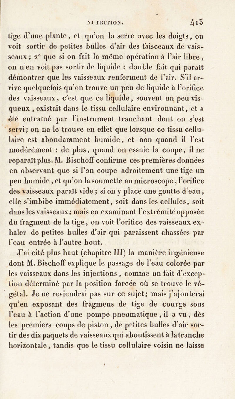 tige d’une plante, et qu’on la serre avec les doigts, on voit sortir de petites bulles d’air des faisceaux de vais- seaux ; 2° que si on fait la même opération à l’air libre, on n’en voit pas sortir de liquide : double fait qui paraît démontrer que les vaisseaux renferment de l’air. S’il ar- rive quelquefois qu’on trouve un peu de liquide à l’orifice des vaisseaux * c’est que ce liquide, souvent un peu vis- queux , existait dans le tissu cellulaire environnant, et a été entraîné par l’instrument tranchant dont on s’cst servi ; on ne le trouve en effet que lorsque ce tissu cellu- laire est abondamment humide, et non quand il l’est modérément : de plus, quand on essuie la coupe, il ne reparaît plus. M. Bischoff confirme ces premières données en observant que si l’on coupe adroitement une tige un peu humide, et qu’on la soumette au microscope, l’orifice des vaisseaux paraît vide ; si on y place une goutte d’eau, elle s’imbibe immédiatement, soit dans les cellules, soit dans les vaisseaux; mais en examinant l’extrémité opposée du fragment de la tige, on voit l’orifice des vaisseaux ex- haler de petites bulles d’air qui paraissent chassées par l’eau entrée à l’autre bout. J’ai cité plus haut (chapitre III) la manière ingénieuse dont M. Bischoff explique le passage de l’eau colorée par les vaisseaux dans les injections , comme un fait d’excep- tion déterminé par la position forcée où se trouve le vé- gétal. Je ne reviendrai pas sur ce sujet; mais j’ajouterai qu’en exposant des fragmens de tige de courge sous l’eau à l’action d’une pompe pneumatique , il a vu , dès les premiers coups de piston, de petites bulles d’air sor- tir des dix paquets de vaisseaux qui aboutissent à la tranche horizontale, tandis que le tissu cellulaire voisin ne laisse