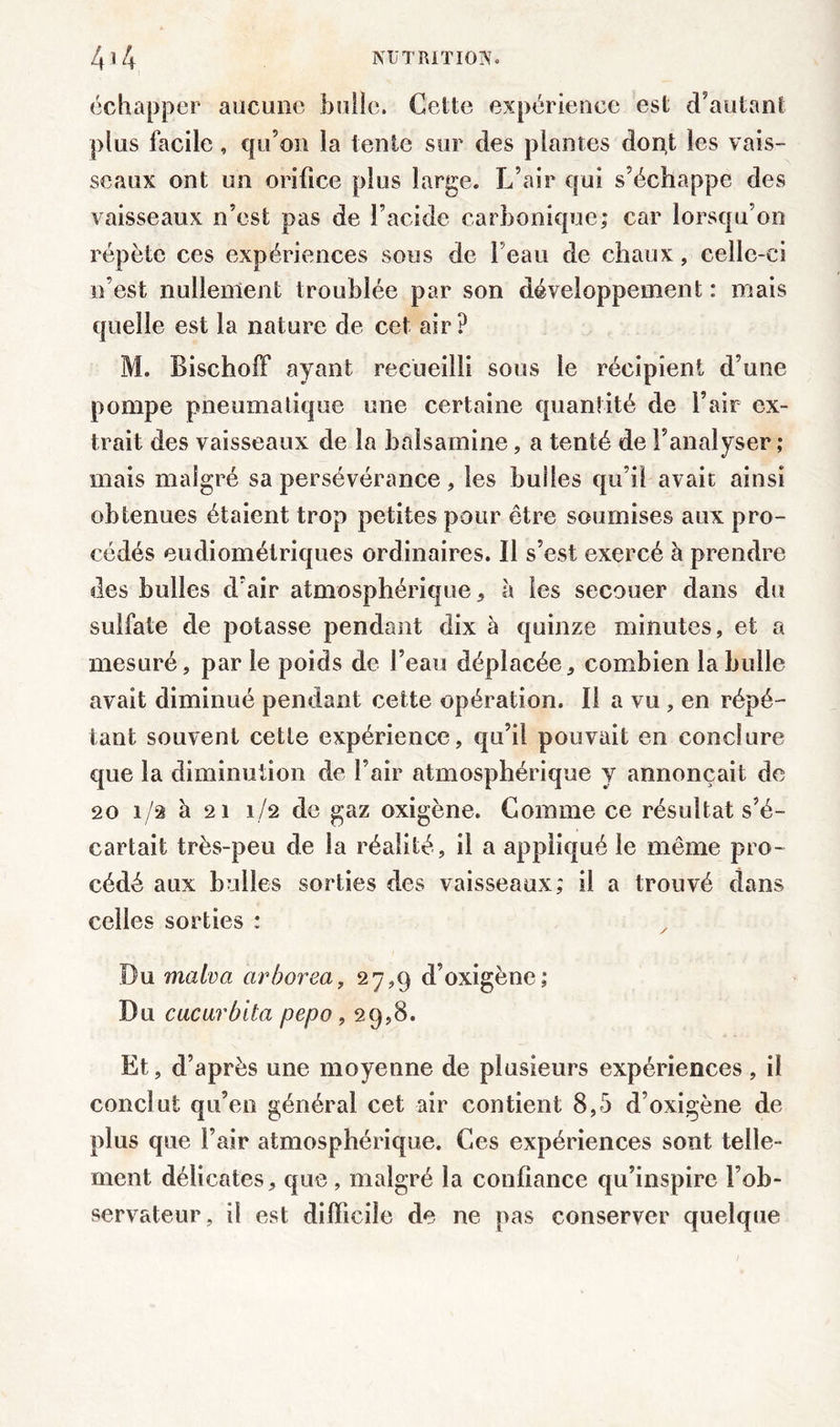échapper aucune bulle. Cette expérience est d’autant plus facile, qu’on la tente sur des plantes donf les vais- seaux ont un orifice plus large. L’air qui s’échappe des vaisseaux n’est pas de l’acide carbonique; car lorsqu’on répète ces expériences sous de l’eau de chaux, celle-ci n’est nullement troublée par son développement : mais quelle est la nature de cet air? M. Bischoff ayant recueilli sous le récipient d’une pompe pneumatique une certaine quantité de l’air ex- trait des vaisseaux de la balsamine, a tenté de l’analyser; mais malgré sa persévérance, les bulles qu’il avait ainsi obtenues étaient trop petites pour être soumises aux pro- cédés eudiomélriques ordinaires. Il s’est exercé à prendre des bulles d’air atmosphérique, à les secouer dans du sulfate de potasse pendant dix à quinze minutes, et a mesuré, par le poids de l’eau déplacée, combien la huile avait diminué pendant cette opération. Il a vu , en répé- tant souvent cette expérience, qu’il pouvait en conclure que la diminution de l’air atmosphérique y annonçait de 20 1/2 à 21 1/2 de gaz oxigène. Comme ce résultat s’é- cartait très-peu de la réalité, il a appliqué le même pro- cédé aux bulles sorties des vaisseaux; il a trouvé dans celles sorties : Bu malva arhorea, 27,9 d’oxigène; Bu cucarblta pepo, 29,8. Et, d’après une moyenne de plusieurs expériences, il conclut qu’en général cet air contient 8,5 d’oxigène de plus que l’air atmosphérique. Ces expériences sont telle- ment délicates, que, malgré la confiance qu’inspire l’ob- servateur, il est difficile de ne pas conserver quelque