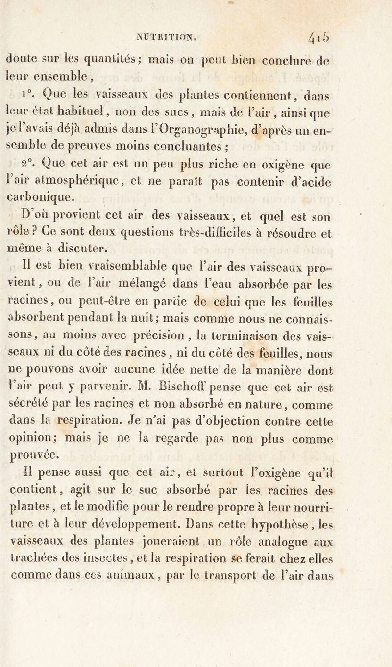 cloute sur les quantités; mais on peut bien conclure de leur ensemble , i°. Que les vaisseaux des plantes contiennent, dans leur état habituel, non des sucs, mais de l’air * ainsi que jel avais déjà admis dans l’Organographie, d’après un en- semble de preuves moins concluantes ; 2°. Que cet air est un peu plus riche en oxigène que l’air atmosphérique, et ne paraît pas contenir d’acide carbonique. D’où provient cet air des vaisseaux, et quel est son rôle P Ce sont deux questions très-difficiles à résoudre et même à discuter. Il est bien vraisemblable que l’air des vaisseaux pro- vient , ou de l’air mélangé dans l’eau absorbée par les racines, ou peut-être en partie de celui que les feuilles absorbent pendant la nuit; mais comme nous ne connais- sons , au moins avec précision , la terminaison des vais- seaux ni du côté des racines , ni du côté des feuilles, nous ne pouvons avoir aucune idée nette de la manière dont 1 air peut y parvenir. M. BischofF pense que cet air est sécrété par les racines et non absorbé en nature, comme dans la respiration. Je n’ai pas d’objection contre cette opinion; mais je ne la regarde pas non plus comme prouvée. Il pense aussi que cet air, et surtout l’oxigène qu'il contient , agit sur le suc absorbé par les racines des plantes, et le modifie pour le rendre propre à leur nourri- ture et à leur développement. Dans cette hypothèse, les vaisseaux des plantes joueraient un rôle analogue aux trachées des insectes, et la respiration se ferait chez elles comme dans ces animaux, par le transport de l’air dans