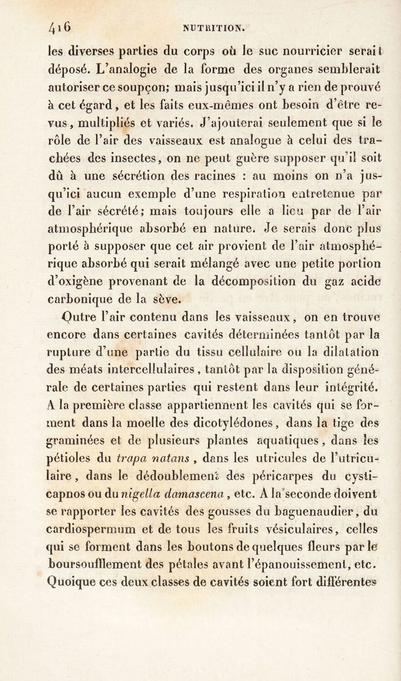 les diverses parties du corps où le suc nourricier serai I déposé. L’analogie de la forme des organes semblerait autoriser ce soupçon; mais jusqu’ici il n’y a rien de prouvé à cet égard, et les faits eux-mêmes ont besoin d’être re- vus, multipliés et variés. J’ajouterai seulement que si le rôle de l’air des vaisseaux est analogue à celui des tra- chées des insectes, on ne peut guère supposer qu’il soit dû à une sécrétion des racines : au moins on n’a jus- qu’ici aucun exemple d’une respiration entretenue par de l’air sécrété; mais toujours elle a lieu par de l’air atmosphérique absorbé en nature. Je serais donc plus porté à supposer que cet air provient de l’air atmosphé- rique absorbé qui serait mélangé avec une petite portion d’oxigène provenant de la décomposition du gaz acide carbonique de la sève. Outre l’air contenu dans les vaisseaux, on en trouve encore dans certaines cavités déterminées tantôt par la rupture d’une partie du tissu cellulaire ou la dilatation des méats intercellulaires, tantôt par la disposition géné- rale de certaines parties qui restent dans leur intégrité. A la première classe appartiennent les cavités qui se for- ment dans la moelle des dicotylédones, dans la tige des graminées et de plusieurs plantes aquatiques, dans les pétioles du trapa natans , dans les utricuîes de l’utricu- laire, dans le dédoublement des péricarpes du cysli- capnos ou du nigetla damascena, etc. A la seconde doivent se rapporter les cavités des gousses du baguenaudier, du cardiospermum et de tous les fruits vésiculaires, celles qui se forment dans les boutons de quelques fleurs parle boursouflement des pétales avant l’épanouissement, etc. Quoique ces deux classes de cavités soient fort différentes