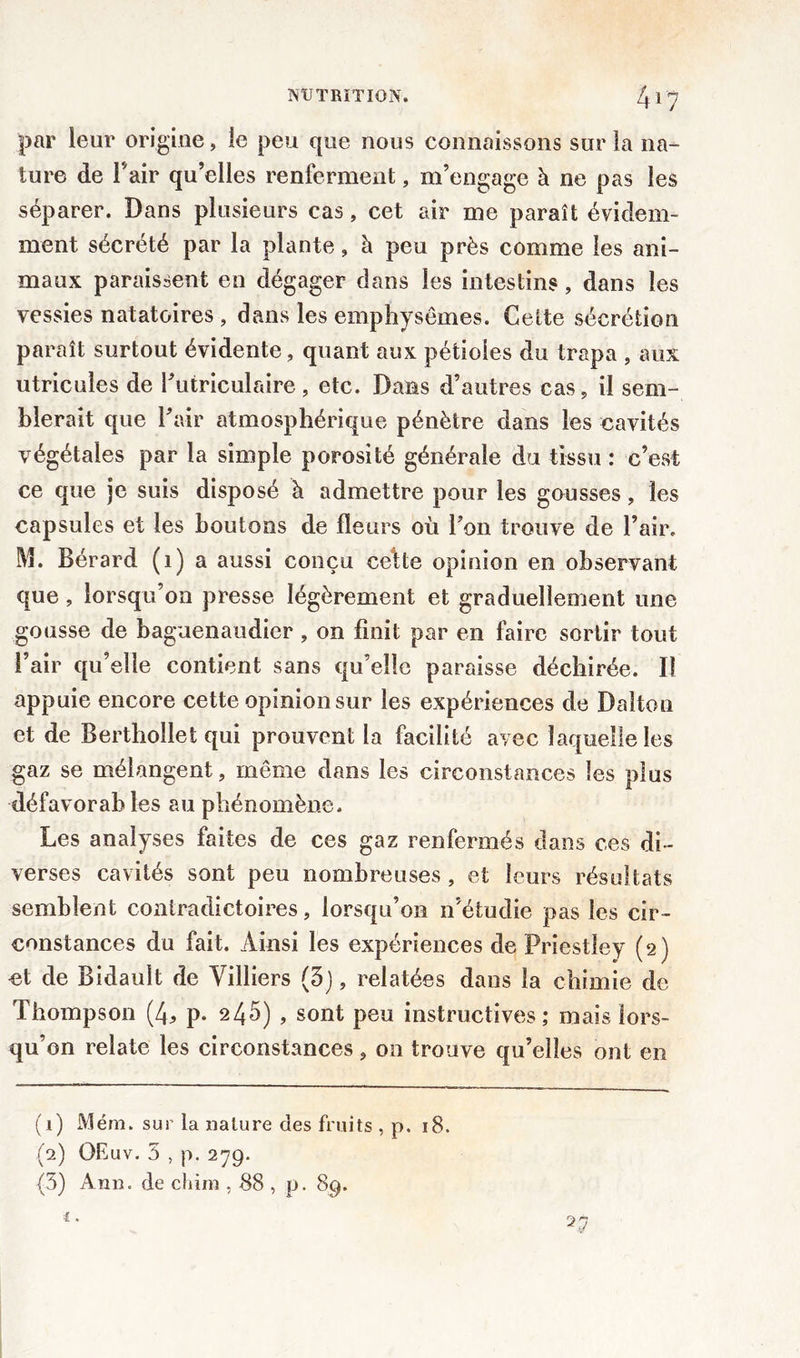 par leur origine, îe peu que nous connaissons sur la na- ture de Pair qu’elles renferment, m’engage à ne pas les séparer. Dans plusieurs cas, cet air me paraît évidem- ment sécrété par la plante, à peu près comme les ani- maux paraissent en dégager dans les intestins, dans les vessies natatoires , dans les emphysèmes. Celte sécrétion paraît surtout évidente, quant aux pétioles du trapa , aux utricules de Putriculaire, etc. Dans d’autres cas , il sem- blerait que Pair atmosphérique pénètre dans les cavités végétales par la simple porosité générale du tissu : c’est ce que je suis disposé à admettre pour les gousses, les capsules et les boutons de fleurs où Pon trouve de Pair. M. Bérard (1) a aussi conçu celte opinion en observant que, lorsqu’on presse légèrement et graduellement une gousse de baguenaudier , on finit par en faire sortir tout Pair qu’elle contient sans qu’elle paraisse déchirée. Il appuie encore cette opinion sur les expériences de Dalton et de Berthollet qui prouvent la facilité avec laquelle les gaz se mélangent, même dans les circonstances les plus défavorables au phénomène. Les analyses faites de ces gaz renfermés dans ces di- verses cavités sont peu nombreuses , et leurs résultats semblent contradictoires, lorsqu’on n’étudie pas les cir- constances du fait. Ainsi les expériences de Priestley (2) et de Bidault de Villiers (5), relatées dans la chimie de Thompson (4* p. 245) , sont peu instructives; mais lors- qu’on relate les circonstances, on trouve qu’elles ont en (1) Mém. sur la nature des fruits , p. 18. (2) OEuv. 5 , p. 279. (3) Ann. de cliim , 88 , p. 89.