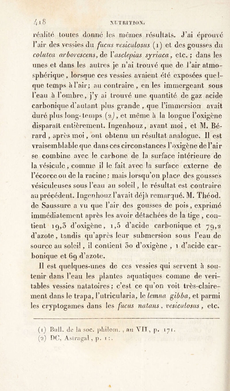 L 18 réalité toutes donné les mêmes résultats. J’ai éprouvé Fuir des vessies du fucus vesicuiosus (1) et des gousses du colutea arborescens, de Yasclepias syriaca, etc.; dans les unes et dans les autres je n’ai trouvé que de l’air atmo- sphérique, lorsque ces vessies avaient été exposées quel- que temps à l’air; au contraire , en les immergeant sous l’eau h l’ombre, j’y ai trouvé une quantité de gaz acide carbonique d’autant plus grande , que l’immersion avait duré plus long-temps (2J, et même à la longue Foxigène disparaît entièrement. Ingenhouz, avant moi, et M. Bé- rard , après moi, ont obtenu un résultat analogue. Il est vraisemblable que dans ces circonstances l’oxigène de l’air se combine avec le carbone de la surface intérieure de la vésicule, comme il le fait avec la surface externe de l’écorce ou de la racine; mais lorsqu’on place des gousses vésiculeuses sous Feau au soleil, le résultat est contraire au précédent. Ingenhouz l’avait déjà remarqué. M. Théod. de Saussure a vu que l’air des gousses de pois, exprimé immédiatement après les avoir détachées de la tige , con- tient 19,5 d’oxigène, i,5 d’acide carbonique et 79,a d’azote, tandis qu’après leur submersion sous Feau de source au soleil, il contient 3o d’oxigène , 1 d’acide car- bonique et 69 d’azote. Il est quelques-unes de ces vessies qui servent à sou- tenir dans Feau les plantes aquatiques comme de véri- tables vessies natatoires; c’est ce qu’on voit très-claire- ment dans le trapa, l’utricuîaria, le iemna gibba, et parmi les cryptogames dans les fucus natans , vesicuiosus, etc. (O Bull, de la soc. philom. , au Vil, p. 171. (2) OC, Aslragal, p. n.