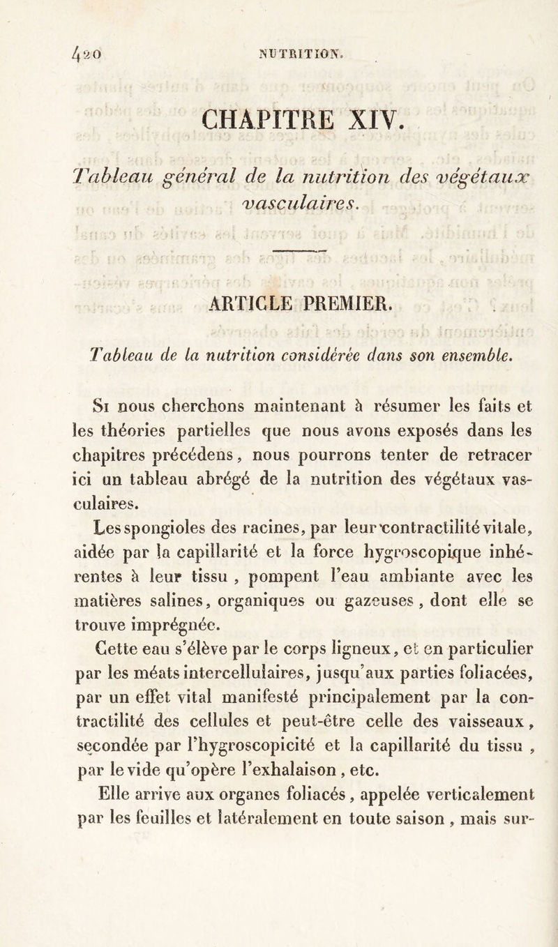 CHAPITRE XIV. Tableau général de la nutrition des végétaux vasculaires. ARTICLE PREMIER. Tableau de la nutrition considérée dans son ensemble. Si nous cherchons maintenant à résumer les faits et les théories partielles que nous avons exposés dans les chapitres précédons, nous pourrons tenter de retracer ici un tableau abrégé de la nutrition des végétaux vas- culaires. Lesspongioles des racines, par leur'contractilité vitale, aidée par ia capillarité et la force hygroscopique inhé~ rentes à leur tissu , pompent l’eau ambiante avec les matières salines, organiques ou gazeuses, dont elle se trouve imprégnée. Cette eau s’élève par le corps ligneux, et en particulier par les méats intercellulaires, jusqu’aux parties foliacées, par un effet vital manifesté principalement par la con- tractilité des cellules et peut-être celle des vaisseaux, secondée par l’hygroscopicité et la capillarité du tissu , par le vide qu’opère l’exhalaison , etc. Elle arrive aux organes foliacés, appelée verticalement par les feuilles et latéralement en toute saison , mais sur-