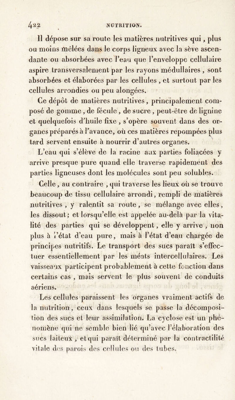 11 dépose sur sa route les matières nutritives qui, plus ou moins mêlées dans le corps ligneux avec la sève ascen- dante ou absorbées avec l’eau que l’enveloppe cellulaire aspire transversalement par les rayons médullaires , sont absorbées et élaborées par les cellules , et surtout par les cellules arrondies ou peu alongées. Ce dépôt de matières nutritives, principalement com- posé de gomme, de fécule, de sucre , peut-être de lignine et quelquefois d’huile fixe , s’opère souvent dans des or- ganes préparés à l’avance, où ces matières repompées plus tard servent ensuite à nourrir d’autres organes. L’eau qui s’élève de la racine aux parties foliacées y arrive presque pure quand elle traverse rapidement des parties ligneuses dont les molécules sont peu solubles. Celle, au contraire , qui traverse les lieux où se trouve beaucoup de tissu cellulaire arrondi, rempli de matières nutritives , y ralentit sa route, se mélange avec elles, les dissout; et lorsqu’elle est appelée au-delà par la vita- lité des parties qui se développent, elle y arrive , non plus à l’état d’eau pure, mais à l’état d’eau chargée de principes nutritifs. Le transport des sucs paraît s’effec- tuer essentiellement par les méats intercellulaires. Les vaisseaux participent probablement à cette fonction dans certains cas , mais servent le plus souvent de conduits aériens. Les cellules paraissent les organes vraiment actifs de la nutrition, ceux dans lesquels se passe la décomposi- tion des sucs et leur assimilation. La cyclose est un phé- nomène qui ne semble bien lié qu’avec l’élaboration des sucs laiteux, et qui paraît déterminé par la contractilité vitale des parois des cellules ou des tubes.