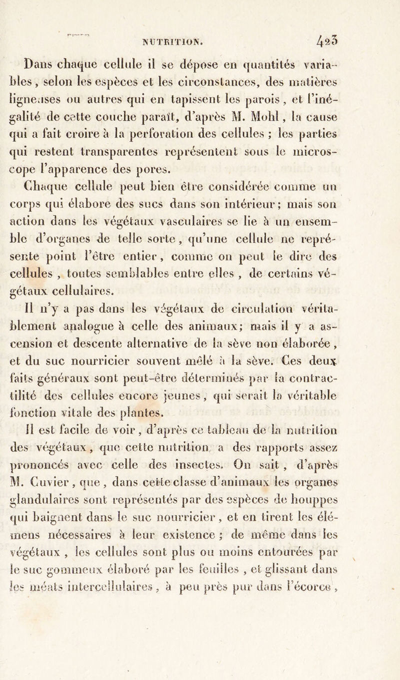 g Dans chaque cellule il se dépose en quantités varia-’ blés, selon les espèces et les circonstances, des matières ligneuses ou autres qui en tapissent les parois, et l’iné- galité de cette couche paraît, d’après M. Mohl, la cause qui a fait croire à la perforation des cellules ; les parties qui restent transparentes représentent sous le micros- cope l’apparence des pores. Chaque cellule peut bien être considérée comme un corps qui élabore des sucs dans son intérieur ; mais son action dans les végétaux vasculaires se lie à un ensem- ble d’organes de telle sorte, qu’une cellule ne repré- sente point l’être entier, comme on peut le dire des cellules , toutes semblables entre elles , de certains vé- gétaux cellulaires. Il n’y a pas dans les végétaux de circulation vérita- blement analogue à celle des animaux; mais il y a as- cension et descente alternative de la sève non élaborée, et du suc nourricier souvent mêlé à la sève. Ces deux faits généraux sont peut-être déterminés par la contrac- tilité des cellules encore jeunes, qui serait la véritable fonction vitale des plantes. il est facile de voir, d’après ce tableau de la nutrition des végétaux, que cette nutrition a des rapports assez prononcés avec celle des insectes. On sait, d’après M. Cuvier, que, dans cette classe d’animaux les organes glandulaires sont représentés par des espèces de houppes qui baignent dans le suc nourricier, et en tirent les éié- mens nécessaires à leur existence ; de même dans les végétaux , les cellules sont plus ou moins entourées par le suc gommeux élaboré par les feuilles , et glissant dans les méats intercellulaires , à peu près pur dans l’écorce ,