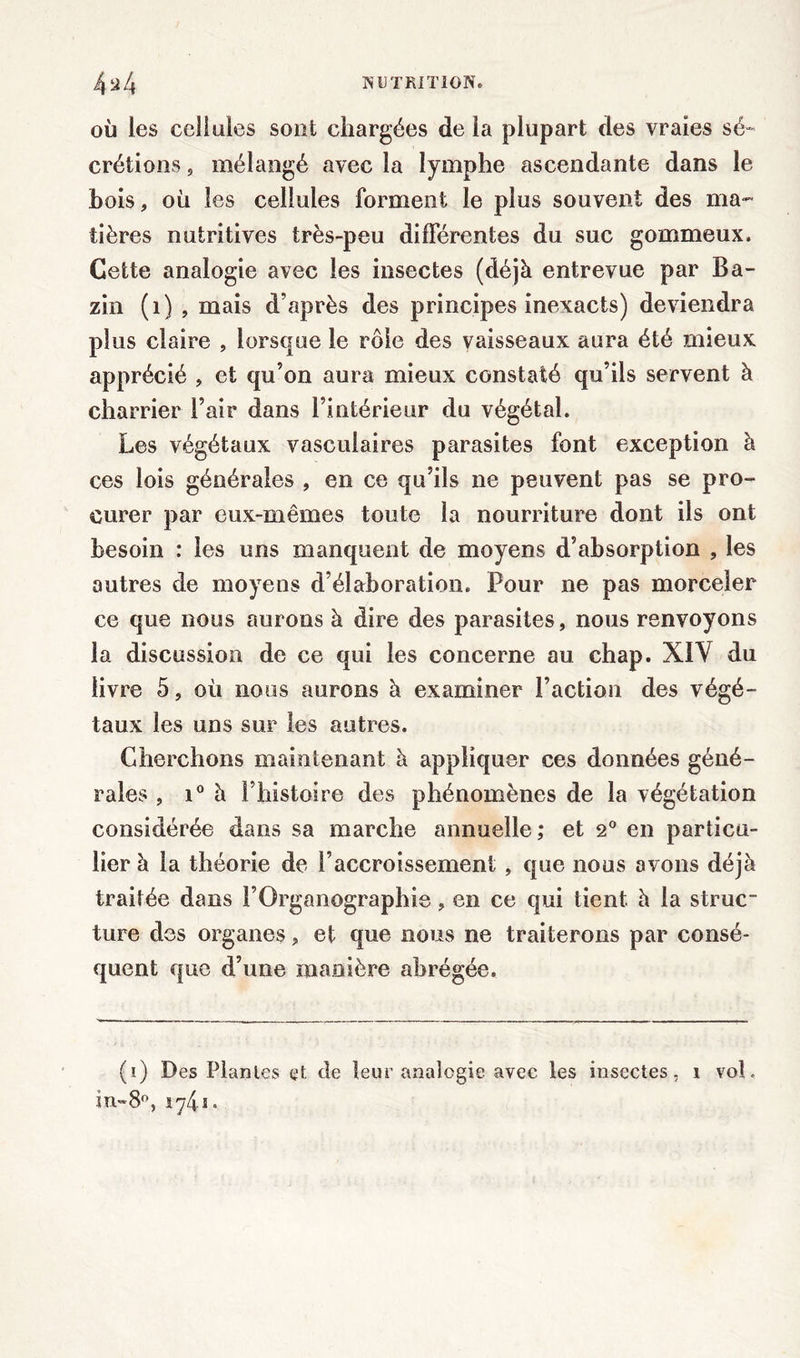 OÙ les cellules sont chargées de la plupart des vraies sé- crétions , mélangé avec la lymphe ascendante dans le bois, où les cellules forment le plus souvent des ma” tières nutritives très-peu différentes du suc gommeux. Cette analogie avec les insectes (déjà entrevue par Ba- zin (1) , mais d’après des principes inexacts) deviendra plus claire , lorsque le rôle des vaisseaux aura été mieux apprécié , et qu’on aura mieux constaté qu’ils servent à charrier l’air dans l’intérieur du végétal. Les végétaux vasculaires parasites font exception à ces lois générales , en ce qu’ils ne peuvent pas se pro- curer par eux-mêmes toute la nourriture dont ils ont besoin : les uns manquent de moyens d’absorption , les autres de moyens d’élaboration. Pour ne pas morceler ce que nous aurons à dire des parasites, nous renvoyons la discussion de ce qui les concerne au chap. XIY du livre 5, où nous aurons à examiner l’action des végé- taux les uns sur les autres. Cherchons maintenant à appliquer ces données géné- rales , i° à l’histoire des phénomènes de la végétation considérée dans sa marche annuelle; et 2° en particu- lier à la théorie de l’accroissement , que nous avons déjà traitée dans l’Organographie, en ce qui tient à la struc ture des organes, et que nous ne traiterons par consé- quent que d’une manière abrégée. (i) Des Plantes et de leur analogie avec les insectes, î voh in~8°,