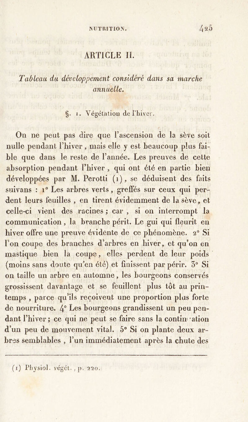 ARTICLE IL Tableau du développement considéré dans sa marche annuelle. i. Végétation de Thiver. r. On ne peut pas dire que l’ascension de la sève soit nulle pendant l’hiver, mais elle y est beaucoup plus fai- ble que dans le reste de l’année. Les preuves de cette absorption pendant l’hiver , qui ont été en partie bien développées par M. Perotti (i), se déduisent des faits suivans : i° Les arbres verts, greffés sur ceux qui per- dent leurs feuilles , en tirent évidemment de la sève, et celle-ci vient des racines ; car , si on interrompt la communication , la branche périt. Le gui qui fleurit en hiver offre une preuve évidente de ce phénomène. 2° Si l'on coupe des branches d’arbres en hiver, et qu’on en mastique bien la coupe, elles perdent de leur poids (moins sans doute qu’en été) et finissent par périr. 5° Si on taille un arbre en automne, les bourgeons conservés grossissent davantage et se fouillent plus tôt au prin- temps , parce qu’ils reçoivent une proportion plus forte de nourriture. 4° Les bourgeons grandissent un peu pen- dant l’hiver; ce qui ne peut se faire sans la continuation d’un peu de mouvement vital. 5° Si on plante deux ar- bres semblables , l’un immédiatement après la chute des (i) Physiol. végct. , p, 9.10,