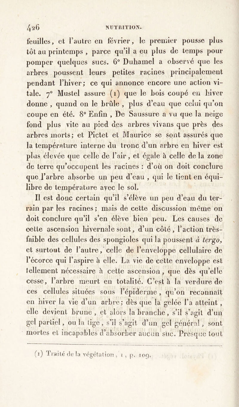 feuilles, et l’autre en février, le premier pousse plus tôt au printemps , parce qu’il a eu plus de temps pour pomper quelques sucs. 6° Duhamel a observé que les arbres poussent leurs petites racines principalement pendant l’hiver; ce qui annonce encore une action vi- tale. 70 Mustel assure (1) que le bois coupé en hiver donne , quand on le brûle , plus d’eau que celui qu’on coupe en été. 8° Enfin , De Saussure a vu que la neige fond plus vite au pied des arbres vivans que près des arbres morts; et Piclet et Maurice se sont assurés que la température interne du tronc d’un arbre en hiver est plus élevée que celle de l’air, et égaie à celle de la zone de terre qu’occupent les racines : d’oü on doit conclure que l’arbre absorbe un peu d’eau , qui le tient en équi- libre de température avec le soi. Il est donc certain qu’il s’élève un peu d’eau du ter- rain par les racines ; mais de cette discussion même on doit conclure qu’il s’en élève bien peu. Les causes de oetie ascension hivernale sont, d’un côté, l’action très- faible des cellules des spongioles qui la poussent à tergo, et surtout de l’autre, celle de l’enveloppe cellulaire de l’écorce qui l’aspire à elle. La vie de cette enveloppe est lellement nécessaire à cette ascension, que dès qu’elle cesse, l’arbre meurt en totalité. C’est à la verdure de ces cellules situées sous l’épiderme , qu’on reconnaît en hiver la vie d’un arbre; dès que la gelée l’a atteint , elle devient brune, et alors la branche, s’il s’agit d’un gel partiel, ou la tige, s’il s’agit d’un gel général, sont mortes et incapables d’absorber aucun suc. Presque tout