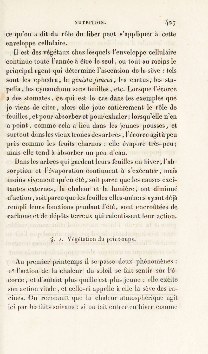 ce qu’on a dit du rôle du liber peut s’appliquer à cette enveloppe cellulaire. Il est des végétaux chez lesquels l’enveloppe cellulaire continue toute l’année à être le seul, ou tout au moins le principal agent qui détermine l’ascension de la sève : tels sont les ephedra, le genista jiincea, les cactus, les sta- pelia , les cynanchum sans feuilles , etc. Lorsque l’écorce a des stomates, ce qui est le cas dans les exemples que je viens de citer, alors elle joue entièrement le rôle de feuilles, et pour absorber et pour exhaler ; lorsqu’elle n’en a point, comme cela a lieu dans les jeunes pousses, et surtout dans les vieux troncs des arbres , l’écorce agit à peu près comme les fruits charnus : elle évapore très-peu ; mais elle tend à absorber un peu d’eau. Dans les arbres qui gardent leurs feuilles en hiver, l’ab- sorption et l’évaporation continuent à s’exécuter, mais moins vivement qu’en été, soit parce que les causes exci- tantes externes, la chaleur et la lumière, ont diminué d’action, soit parce que les feuilles elles-mêmes ayant déjà rempli leurs fonctions pendant l’été, sont encroûtées de carbone et de dépôts terreux qui ralentissent leur action. 1 §. 2. Végétation du printemps. Au premier printemps il se passe deux phénomènes : i° l’action de la chaleur du soleil se fait sentir sur Yé- corce, et d’autant plus quelle est plus jeune : elle excite son action vitale , et celle-ci appelle à elle la sève des ra- cines. On reconnaît que la chaleur atmosphérique agit ici par les faits suivons : si on fait entrer en hiver comme