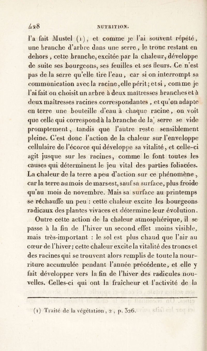 Fa fait Mustel (1), et comme je Fai souvent répété, une branche d’arbre dans une serre, le tronc restant en dehors , cette branche, excitée par la chaleur, développe de suite ses bourgeons, ses feuilles et ses fleurs. Ce n est pas de la serre qu’elle tire Feau, car si on interrompt sa communication avec la racine, elle périt; et si, comme je Fai fait on choisit un arbre h deux maîtresses branches et à deux maîtresses racines correspondantes , et qu’on adapte en terre une bouteille d’eau à chaque racine, on voit que celle qui correspondà la branche de la’ serre se vide promptement, tandis que l’autre reste sensiblement pleine. C’est donc Faction de la chaleur sur l’enveloppe cellulaire de l’écorce qui développe sa vitalité, et celle-ci agit jusque sur les racines, comme le font toutes les causes qui déterminent le jeu vital des parties foliacées. La chaleur de la terre a peu d’action sur ce phénomène , car la terre au mois de mars est, sauf sa surface, plus froide qu’au mois de novembre. Mais sa surface au printemps se réchauffe un peu : cette chaleur excite les bourgeons radicaux des plantes vivaces et détermine leur évolution. Outre cette action de la chaleur atmosphérique, il se passe à la fin de l’hiver un second effet moins visible, niais très-important : le sol est plus chaud que l’air au cœur de l’hiver; cette chaleur excite la vitalité des troncs et des racines qui se trouvent alors remplis de toute la nour- riture accumulée pendant l’année précédente, et elle y fait développer vers la fin de l’hiver des radicules nou- velles. Celles-ci qui ont la fraîcheur et l’activité de la