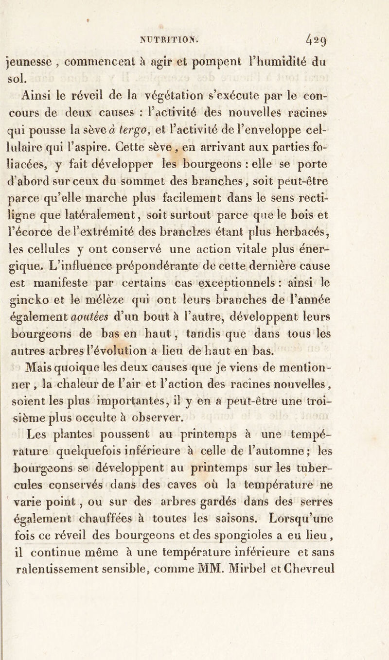 jeunesse , commencent à agir et pompent l’humidité du sol. Ainsi le réveil de la végétation s’exécute par le con- cours de deux causes : l’activité des nouvelles racines qui pousse la sève à tergo, et l’activité de l’enveloppe cel- lulaire qui l’aspire. Cette sève , en arrivant aux parties fo- liacées, y fait développer les bourgeons : elle se porte d’abord sur ceux du sommet des branches, soit peut-être parce qu’elle marche plus facilement dans le sens recti- ligne que latéralement, soit surtout parce que le bois et l’écorce de l’extrémité des branches étant plus herbacés, les cellules y ont conservé une action vitale plus éner- gique. L’influence prépondérante de cette dernière cause est manifeste par certains cas exceptionnels : ainsi le gincko et le mélèze qui ont leurs branches de l’année également aoûtées d’un bout à l’autre, développent leurs bourgeons de bas en haut, tandis que dans tous les autres arbres l’évolution a lieu de haut en bas. Mais quoique les deux causes que je viens de mention- ner , la chaleur de l’air et l’action des racines nouvelles, soient les plus importantes, il y en a peut-être une troi- sième plus occulte à observer. Les plantes poussent au printemps à une tempé- rature quelquefois inférieure à celle de l’automne ; les bourgeons se développent au printemps sur les tuber- cules conservés dans des caves où la température ne varie point, ou sur des arbres gardés dans des serres également chauffées à toutes les saisons. Lorsqu’une fois ce réveil des bourgeons et des spongioles a eu lieu, il continue même à une température inférieure et sans ralentissement sensible, comme MM. Mirbel et Chevreul