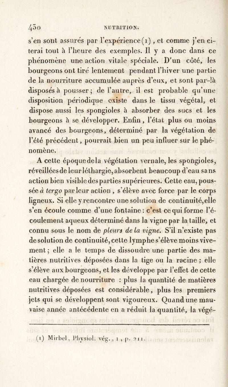 s’en sont assurés par l’expérience (1), et comme j’en ci- terai tout à l’heure des exemples. 11 y a donc dans ce phénomène une action vitale spéciale. D’un côté, les bourgeons ont tiré lentement pendant l’hiver une partie de la nourriture accumulée auprès d’eux, et sont par-là disposés à pousser; de l’autre, il est probable qu’une disposition périodique existe dans le tissu végétal, et dispose aussi les spongioles à absorber des sucs et les bourgeons à se développer. Enfin, l’état plus ou moins avancé des bourgeons, déterminé par la végétation de l’été précédent, pourrait bien un peu influer sur le phé- nomène. A cette époque delà végétation vernale, les spongioles, réveillées de leur léthargie, absorbent beaucoup d’eau sans action bien visible des parties supérieures. Cette eau, pous- sées ter go parleur action , s’élève avec force par le corps ligneux. Si elle y rencontre une solution de continuité, elle s’en écoule comme d’une fontaine : c’est ce qui forme l’é- coulement aqueux déterminé dans la vigne par la taille, et connu sous le nom de pleurs de la vigne. S’il n’existe pas de solution de continuité, cette lymphe s’élève moins vive- ment ; elle a le temps de dissoudre une partie des ma- tières nutritives déposées dans la tige ou la racine ,* elle s’élève aux bourgeons, et les développe par l’efFet de cette eau chargée de nourriture : plus la quantité de matières nutritives déposées est considérable, plus les premiers jets qui se développent sont vigoureux. Quand une mau- vaise année antécédente en a réduit la quantité, la végé- (1) Mirbel, Physiol. vég., 1 , p. 211.