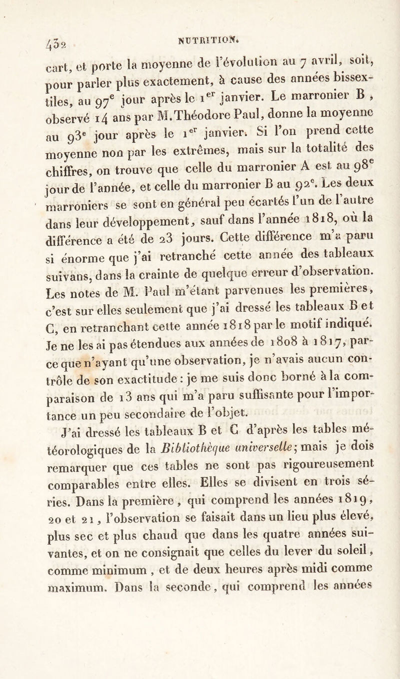 452 cart, et porte la moyenne de révolution au 7 avril,, soit, pour parler plus exactement, à cause des années bissex- tiles, au 97e jour après le ier janvier. Le marronier B , observé 14 ans par M.Théodore Paul, donne la moyenne au 93e jour après le ier janvier* Si l’on prend cette moyenne non par les extrêmes, mais sur la totalité des chiffres, on trouve que celle du marronier A est au 98e jour de l’année, et celle du marronier B au 92e. Les deux ' marroniers se sont en général peu écartés l’un de 1 autre dans leur développement, sauf dans l’année 1818, où la différence a été de 23 jours. Cette différence m’a paru si énorme que j’ai retranché cette année des tableaux suivans, dans la crainte de quelque erreur d’observation. Les notes de M. Paul m’étant parvenues les premières, c’est sur elles seulement que j ai dresse les tableaux B et C, en retranchant cette année 1818 par le motif indique. Je ne les ai pas étendues aux années de 1808 à 1817, par- ce que n’ayant qu’une observation, je n’avais aucun con- trôle de son exactitude : je me suis donc borné à la com- paraison de i3 ans qui m’a paru suffisante pour l’impor- tance un peu secondaire de l’objet. J’ai dressé les tableaux B et G d’après les tables mé- téorologiques de la Bibliothèque universelle; mais je dois remarquer que ces tables ne sont pas rigoureusement comparables entre elles. Elles se divisent en trois sé- ries. Dans la première , qui comprend les années 1819, 20 et 21, l’observation se faisait dans un lieu plus élevé, plus sec et plus chaud que dans les quatre années sui- vantes, et on ne consignait que celles du lever du soleil, comme minimum , et de deux heures après midi comme maximum. Dans la seconde, qui comprend les années