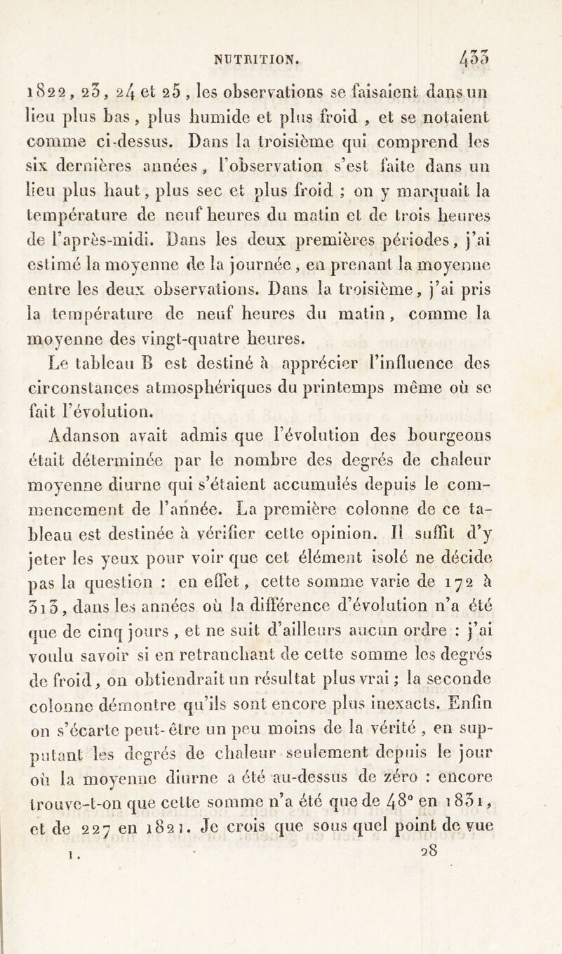 1822, 2 5, 24 et 2 5 , les observations se faisaient dans un lieu plus bas, plus humide et plus froid , et se notaient comme ci-dessus. Dans la troisième qui comprend les six dernières années, l’observation s’est faite dans un lieu plus haut, plus sec et plus froid ; on y marquait la température de neuf heures du matin et de trois heures de l’après-midi. Dans les deux premières périodes, j’ai estimé la moyenne de la journée, en prenant la moyenne entre les deux observations. Dans la troisième, j’ai pris la température de neuf heures du matin , comme la moyenne des vingt-quatre heures. Le tableau B est destiné à apprécier l’influence des circonstances atmosphériques du printemps même où se fait l’évolution. Àdanson avait admis que l’évolution des bourgeons était déterminée par le nombre des degrés de chaleur moyenne diurne qui s’étaient accumulés depuis le com- mencement de l’année. La première colonne de ce ta- bleau est destinée à vérifier cette opinion. Il suffit d’y jeter les yeux pour voir que cet élément isolé ne décide pas la question : en effet, cette somme varie de 172 à 010, dans les années où la différence d’évolution n’a été que de cinq jours , et ne suit d’ailleurs aucun ordre : j’ai voulu savoir si en retranchant de cette somme les degrés de froid, on obtiendrait un résultat plus vrai ; la seconde colonne démontre qu’ils sont encore plus inexacts. Enfin on s’écarte peut-être un peu moins de la vérité , en sup- putant les degrés de chaleur seulement depuis le jour où la moyenne diurne a été au-dessus de zéro : encore trouve-t-on que celte somme n’a été que de 48° en 1 851, et de 227 en 1822. Je crois que sous quel point de vue