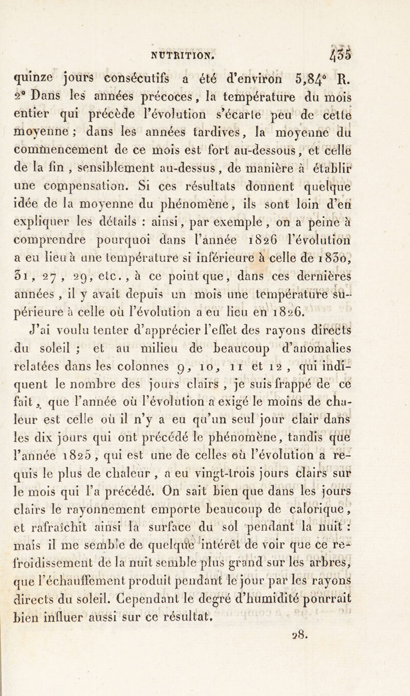 quinze jours consécutifs a été d’environ 5,84° R. 20 Dans les années précoces, la température du mois entier qui précède l’évolution s’écarte peu de cette moyenne ; dans les années tardives, la moyenne du commencement de ce mois est fort au-dessous, et celle de la fin , sensiblement au-dessus, de manière à établir une compensation. Si ces résultats donnent quelque idée de la moyenne du phénomène, ils sont loin d’en expliquer les détails : ainsi, par exemple, on a peine à comprendre pourquoi dans l’année 1826 l’évolution a eu lieu à une température si inférieure à celle de i85o, 3i, 27 , 29, etc., à ce point que, dans ces dernières années , il y avait depuis un mois une température su- périeure à celle où l’évolution a eu lieu en 1826. J’ai voulu tenter d’apprécier l’effet des rayons directs du soleil ; et au milieu de beaucoup d’anomalies relatées dans les colonnes 9, 10, 11 et 1 2 , qui indi- quent le nombre des jours clairs , je suis frappé de ce fait ,t que l’année où l’évolution a exigé le moins de cha- leur est celle où il n’y a eu qu’un seul jour clair dans les dix jours qui ont précédé le phénomène, tandis que l’année 1820 , qui est une de celles où l’évolution a re- quis le plus de chaleur , a eu vingt-trois jours clairs sur le mois qui l’a précédé. On sait bien que dans les jours clairs le rayonnement emporte beaucoup de calorique, et rafraîchit ainsi la surface du sol pendant la nuit : mais il me semble de quelque intérêt de voir que ce re- froidissement de la nuit semble plus grand sur les arbres, que réchauffement produit pendant le jour par les rayons directs du soleil. Cependant le degré d’humidité pourrait bien influer aussi sur ce résultat. 28.