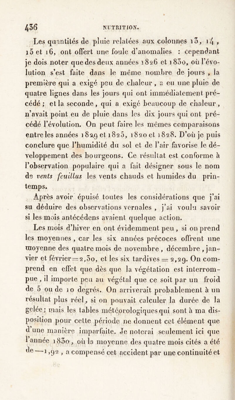 Les quantités de pluie relatées aux colonnes id} i4 , i5 et 16, ont offert une foule d’anomalies : cependant je dois noter que des deux années 1826 et i 85o, où l’évo- lution s’est faite dans le même nombre de jours , la première qui a exigé peu de chaleur , a eu une pluie de quatre lignes dans les jours qui ont immédiatement pré- cédé ; et la seconde, qui a exigé beaucoup de chaleur, n’avait point eu de pluie dans les dix jours qui ont pré- cédé l’évolution. On peut faire les mêmes comparaisons entre les années 182,9 et 1825, *$20 et 1828. D’où je puis conclure que l’humidité du sol et de l’air favorise le dé- veloppement des bourgeons. €46 résultat est conforme à l’observation populaire qui a fait désigner sous le nom de vents feuillus les vents chauds et humides du prin- temps. Après avoir épuisé toutes les considérations que j’ai su déduire des observations vernales , j’ai voulu savoir si les mois antécédens avaient quelque action. Les mois d’hiver en ont évidemment peu , si on prend les moyennes , car les six années précoces offrent une moyenne des quatre mois de novembre , décembre jan- vier et février = 2,5o, et les six tardives — 2,29. On com- prend en effet que dès que la végétation est interrom- pue , il importe peu au végétal que ce soit par un froid de 5 ou de 10 degrés. On arriverait probablement à un résultat plus réel,, si on pouvait calculer la durée de la gelée: mais les tables météorologiques qui sont à ma dis- position pour cette période ne donnent cet élément que d une manière imparfaite. Je noterai seulement ici que 1 année i83o, où la moyenne des quatre mois cités a été de ■ -î ,92 , a compensé cet accident par une continuité et