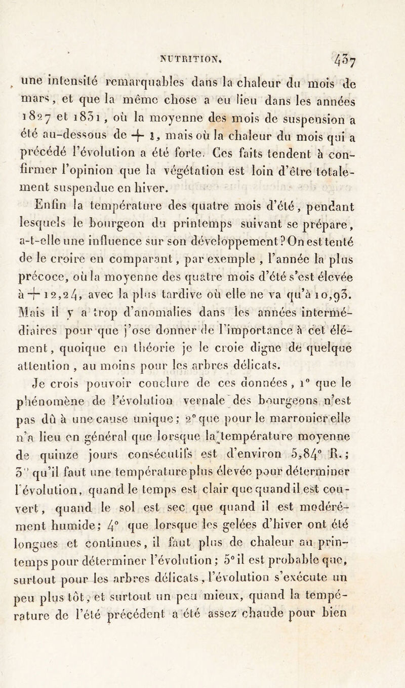 , une intensité remarquables dans la chaleur du mois de mars, et que la même chose a eu lieu dans les années 1827 et 1851 , où la moyenne des mois de suspension a été au-dessous de -j~ mais où la chaleur du mois qui a précédé l’évolution a été forte. Ces faits tendent à con- firmer l’opinion que la végétation est loin d’etre totale- ment suspendue en hiver. Enfin la température des quatre mois d’été, pendant lesquels le bourgeon du printemps suivant se prépare, a-t-elle une influence sur son développement? On est tenté de le croire en comparant, par exemple , l’année la plus précoce, où la moyenne des quatre mois d’été s’est élevée à + 12,24» avec la plus tardive où elle ne va qu’à 10,g3. Mais il y a trop d’anomalies dans les années intermé- diaires pour que j’ose donner de l’importance à cet élé- ment, quoique en théorie je le croie digne de quelque attention , au moins pour les arbres délicats. Je crois pouvoir conclure de ces données, i° que le phénomène de dévolution vernaîe des bourgeons n’est pas du à une cause unique; 2°que pour le marronier elle n’a lieu en général que lorsque la'température moyenne de quinze jours consécutifs est d’environ 5,84° R.; 5° qu’il faut une température plus élevée pour déterminer dévolution, quand le temps est clair que quand il est cou- vert, quand le sol est sec que quand il est modéré- ment humide; 4° qne lorsque les gelées d’hiver ont été longues et continues, il faut plus de chaleur au prin- temps pour déterminer l’évolution ; 5° il est probable que, surtout pour les arbres délicats, dévolution s’exécute un peu plus tôt, et surtout un peu mieux, quand la tempé- rature de l’été précédent a été assez chaude pour bien
