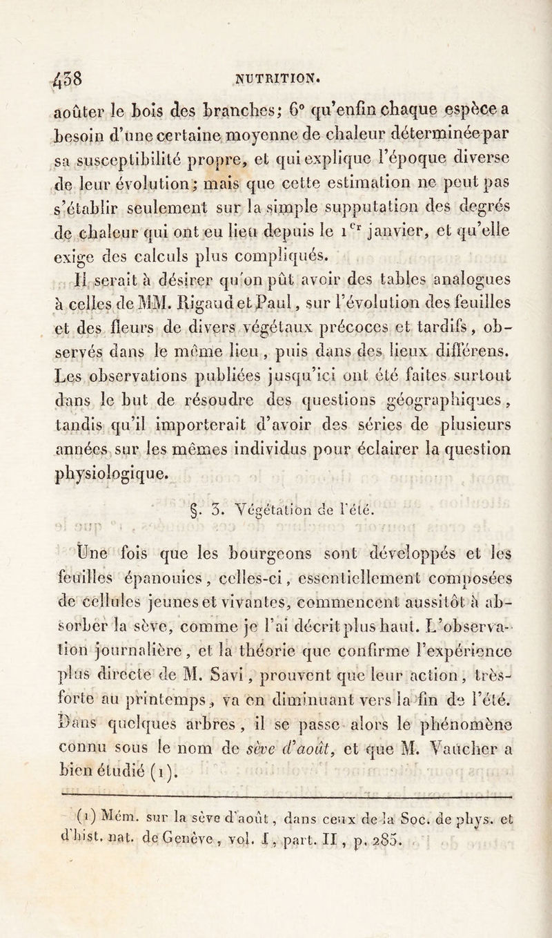 aoûter le Lois des branches; 6° qu* enfin chaque espèce a besoin d’une certaine moyenne de chaleur déterminée par sa susceptibilité propre, et qui explique l’époque diverse de leur évolution; mais que cette estimation ne peut pas s’établir seulement sur la simple supputation des degrés de chaleur qui ont eu lieu depuis le itr janvier, et qu’elle exige des calculs plus compliqués. Il serait à désirer qu'on pût avoir des tables analogues à celles de MM. BJgaudetPaul, sur l’évolution des feuilles et des fleurs de divers végétaux précoces et tardifs, ob- servés dans le même lieu , puis dans des lieux difïèrens. Les observations publiées jusqu’ici ont été faites surtout dans le but de résoudre des questions géographiques, tandis qu’il importerait d’avoir des séries de plusieurs années sur les mêmes individus pour éclairer la question physiologique. §. 5. Végétation de l'été. Une fois que les bourgeons sont développés et les feuilles épanouies , celles-ci, essentiellement composées de cellules jeunes et vivantes, commencent aussitôt à ab- sorber la sève, comme je l’ai décrit plus haut. L’observa- tion journalière, et la théorie que confirme l’expérience plus directe de M. Savi, prouvent que leur action, très- forte au printemps , va en diminuant vers la fin de l’été. Dans quelques arbres , il se passe alors le phénomène connu sous le nom de sève d'aout, et que M. Vaucher a bien étudié (1). (0 Mém. sur La sève d’août, dans ceux de la Soc. de pliys. et d List. nat. de Genève , vol. X , part. II, p, 285.