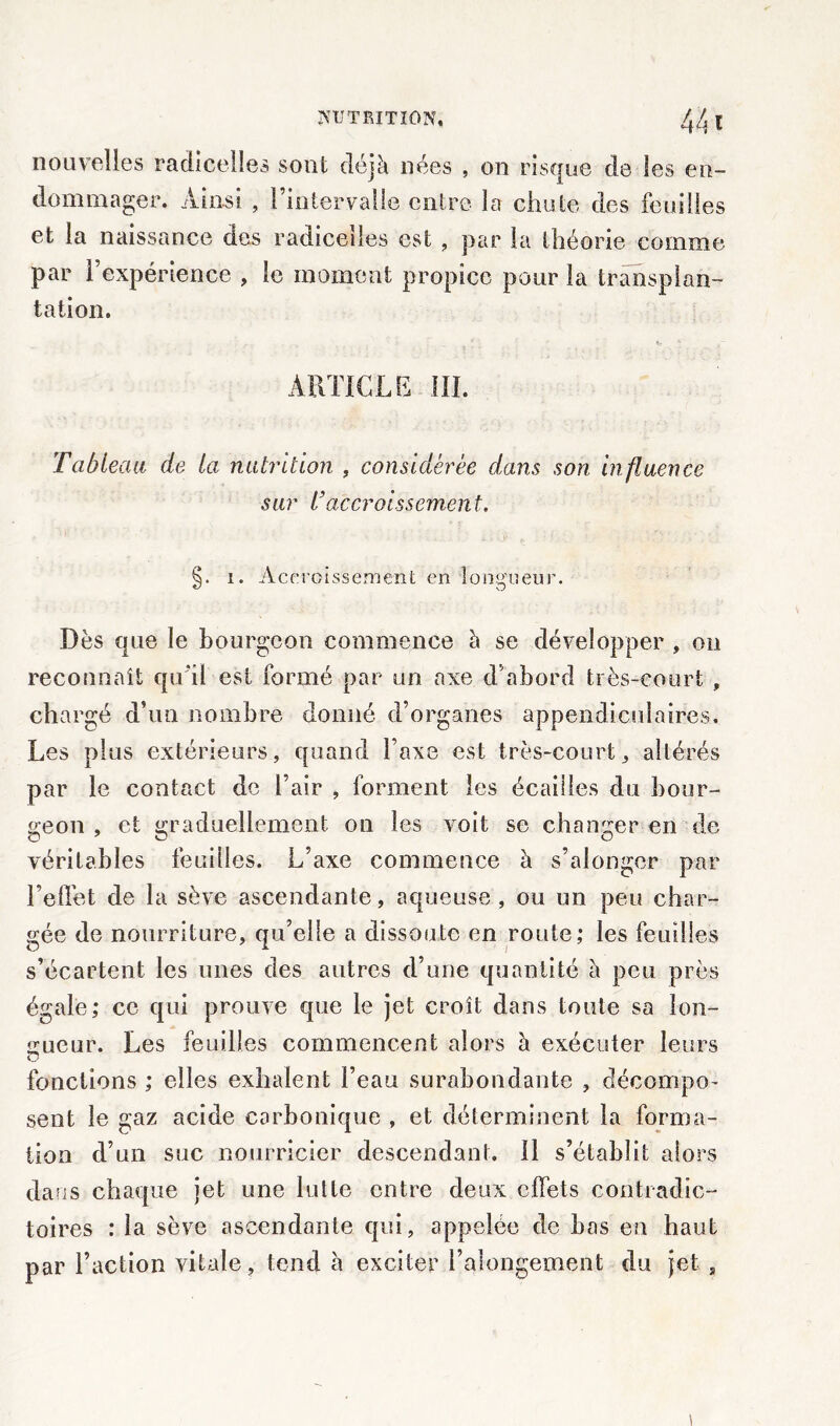 nouvelles radicelles sont déjà nées , on risque de les en- dommager. Ainsi , l’intervalle entre la chute des feuilles et la naissance des radicelles est , par la théorie comme par l’expérience , le moment propice pour la transplan- tation. ARTICLE III. Tableau de la nutrition , considérée dans son influence sur Vaccroissement, §. i. Accroissement en longueur. Dès que le bourgeon commence à se développer , on reconnaît qu’il est formé par un axe d’abord très-court , chargé d’un nombre donné d’organes appendiculaires. Les plus extérieurs, quand l’axe est très-court, altérés par le contact de l’air , forment les écailles du bour- geon , et graduellement on les voit se changer en de véritables feuilles. L’axe commence à s’alonger par l’effet de la sève ascendante, aqueuse, ou un peu char- gée de nourriture, qu’elle a dissoute en route; les feuilles s’écartent les unes des autres d’une quantité à peu près égale; ce qui prouve que le jet croît dans toute sa lon- gueur. Les feuilles commencent alors à exécuter leurs fonctions ; elles exhalent l’eau surabondante , décompo- sent le gaz acide carbonique , et déterminent la forma- tion d’un suc nourricier descendant. 11 s’établit alors dans chaque jet une lutte entre deux effets contradic- toires : la sève ascendante qui, appelée de bas en haut par l’action vitale, tend à exciter l’alongement du jet 9