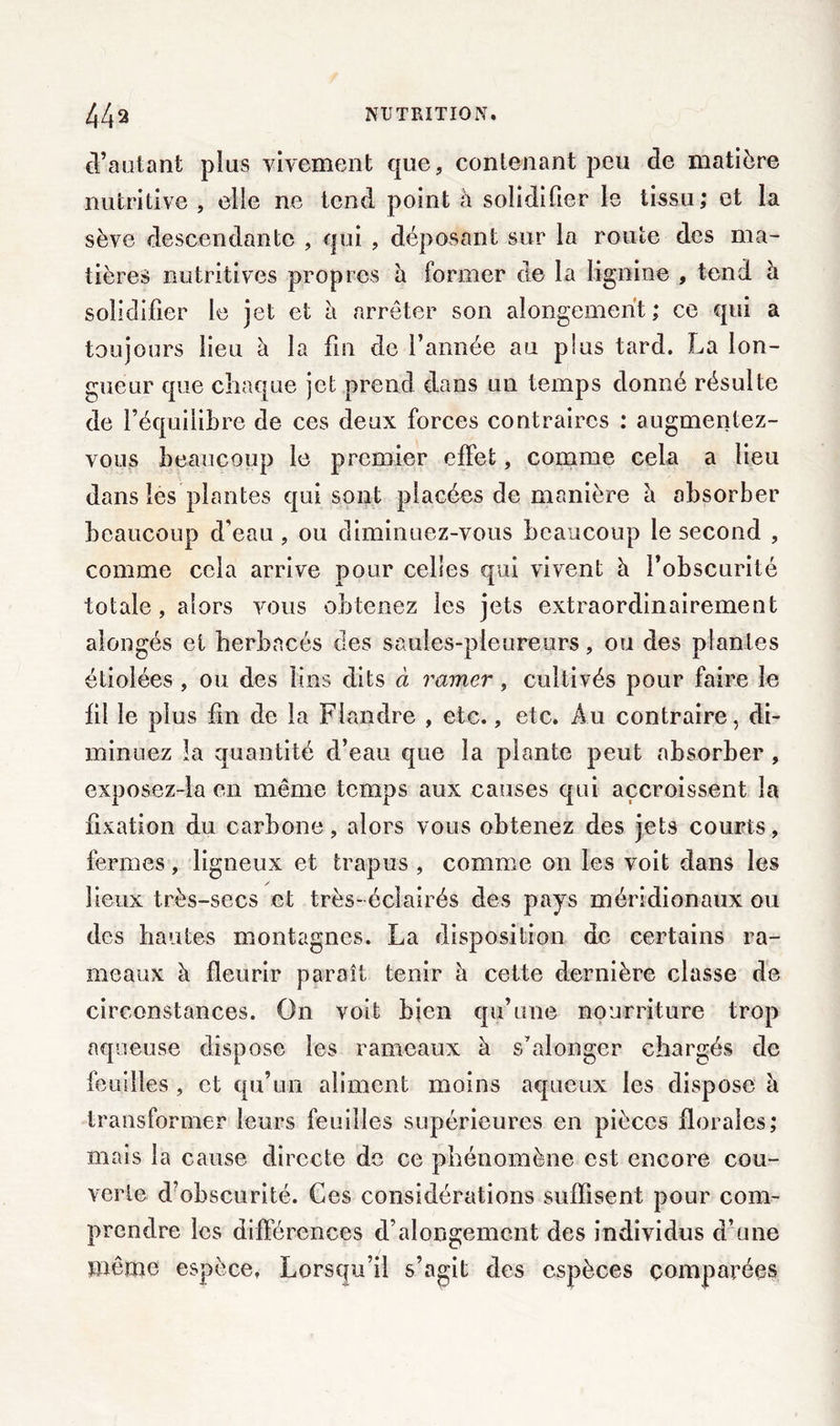 d’autant plus vivement que, contenant peu de matière nutritive , elle ne tend point à solidifier le tissu; et la sève descendante , qui , déposant sur la route des ma- tières nutritives propres h former de la lignine , tend à solidifier le jet et a arrêter son alongement; ce qui a toujours lieu à la fin de l’année au p!us tard. La lon- gueur que chaque jet prend dans un temps donné résulte de l’équilibre de ces deux forces contraires ; augmentez- vous beaucoup le premier effet, comme cela a lieu dans les plantes qui sont placées de manière a absorber beaucoup d’eau, ou diminuez-vous beaucoup le second , comme cela arrive pour celles qui vivent à l’obscurité totale, alors vous obtenez les jets extraordinairement alongés et herbacés des saules-pleureurs, ou des plantes étiolées , ou des lins dits à ramer, cultivés pour faire le fil le plus fin de la Flandre , etc., etc. Au contraire, di- minuez la quantité d’eau que la plante peut absorber , exposez-la en même temps aux causes qui accroissent la fixation du carbone, alors vous obtenez des jets courts, fermes, ligneux et trapus , comme on les voit dans les lieux très-secs et très-éclairés des pays méridionaux ou des hautes montagnes. La disposition de certains ra- meaux à fleurir paraît tenir à cette dernière classe de circonstances. On voit bien qu’une nourriture trop aqueuse dispose les rameaux à s’alonger chargés de feuilles , et qu’un aliment moins aqueux les dispose a transformer leurs feuilles supérieures en pièces florales; mais la cause directe de ce phénomène est encore cou- verte d?obscurité. Ces considérations suffisent pour com- prendre les différences d’alongement des individus d’une même espèce, Lorsqu’il s’agit des espèces comparées