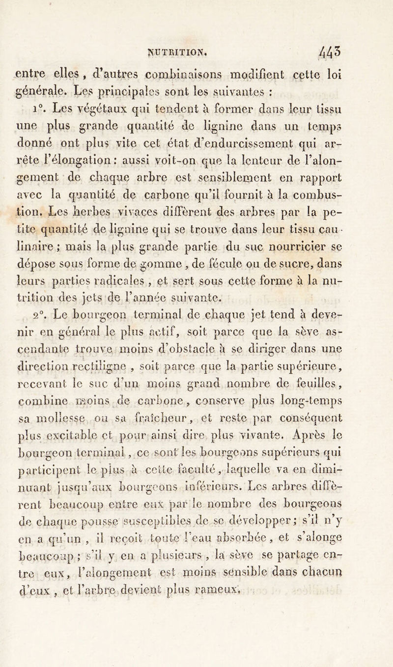 NUTRITION, /| 43 entre elles , d’autres combinaisons modifient cette loi générale. Les principales sont les suivantes : i°. Les végétaux qui tendent à former dans leur tissu une plus grande quantité de lignine dans un temps donné ont plus vite cet état d’endurcissement qui ar- rête l’élongation: aussi voit-on que la lenteur de l’alon- gement de chaque arbre est sensiblement en rapport avec la quantité de carbone qu’il fournit h. la combus- tion. Les herbes vivaces diffèrent des arbres par la pe- tite quantité de lignine qui se trouve dans leur tissu eau linaire ; mais la plus grande partie du suc nourricier se dépose sous forme de gomme , de fécule ou de sucre, dans leurs parties radicales , et sert sous cette forme à la nu- trition des jets de l’année suivante. 20. Le bourgeon terminal de chaque jet tend à deve- nir en général le plus actif, soit parce que la sève as- cendante trouve moins d’obstacle h. se diriger dans une direction rectiligne , soit parce que la partie supérieure, recevant le suc d’un moins grand nombre de feuilles, combine moins de carbone, conserve plus long-temps sa mollesse ou sa fraîcheur, et reste par conséquent plus excitable et pour ainsi dire plus vivante. Après le bourgeon terminai, ce sont les bourgeons supérieurs qui participent le plus à cette faculté, laquelle va en dimi- nuant jusqu’aux bourgeons inférieurs. Les arbres diffè- rent beaucoup entre eux par le nombre des bourgeons de chaque pousse susceptibles de sc développer; s’il n’y en a qu’un , il reçoit toute 1 eau absorbée, et s alonge beaucoup ; s’il y en a plusieurs , la sève se partage en- tre eux, i’alongement est moins sensible dans chacun d’eux , et l’arbre devient plus rameux.