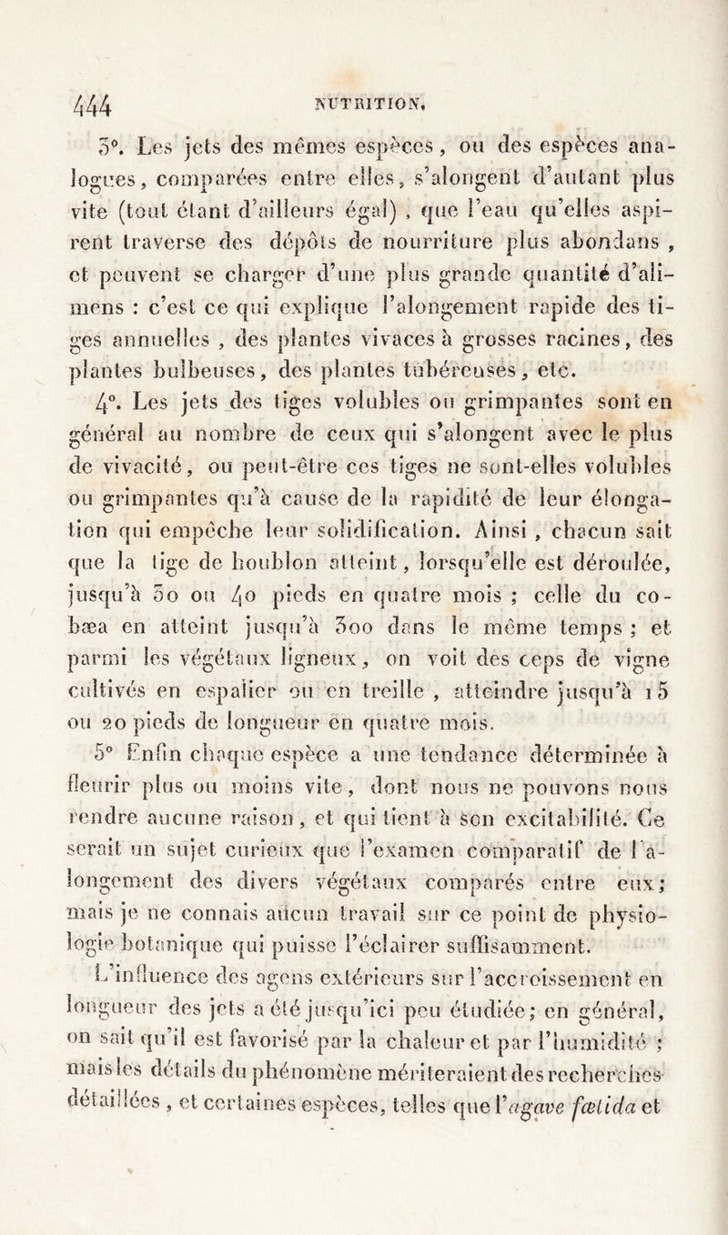 5°. Les jets des mêmes espèces, ou des espèces ana- logues, comparées entre elles, s’aîongent d’autant plus vite (tout étant d’ailleurs égal) , que l’eau qu’elles aspi- rent traverse des dépôts de nourriture plus abondans , et peuvent se charger d’une plus grande quantité d’ali- mens : c’est ce qui explique l’alongement rapide des ti- ges annuelles , des plantes vivaces à grosses racines, des plantes bulbeuses, des plantes tubéreuses, etc. 4°. Les jets des tiges volubies ou grimpantes sont en général au nombre de ceux qui s’alongent avec le plus de vivacité, ou peut-être ces tiges ne sont-elles volubies ou grimpantes qu’à cause de la rapidité de leur élonga- tion qui empêche leur solidification. Ainsi , chacun sait que la lige de houblon atteint, lorsqu’elle est déroulée, jusqu’à 5o ou 4° pieds en quatre mois ; celle du co- bæa en atteint jusqu’à 5oo dans le même temps ; et parmi les végétaux ligneux, on voit des ceps de vigne cultivés en espalier ou en treille , atteindre jusqu’à i5 ou eo pieds de longueur eu quatre mois. 5° Enfin chaque espèce a une tendance déterminée à fleurir plus ou moins vite, dont nous ne pouvons nous rendre aucune raison, et qui tient à son excitabilité. Ce serait un sujet curieux que l’examen comparatif de 1 a- iongement des divers végétaux comparés entre eux; mais je ne connais aucun travail sur ce point de physio- logie botanique qui puisse l’éclairer suffisamment. L influence des agons extérieurs sur l’accroissement en longueur des jets a été jusqu’ici peu étudiée; en général, on sait qu il est favorisé par la chaleur et pur l’humidité ; mais les details du phénomène mériteraient des recherches détaillées , et certaines espèces, telles que Y agave fcelida et