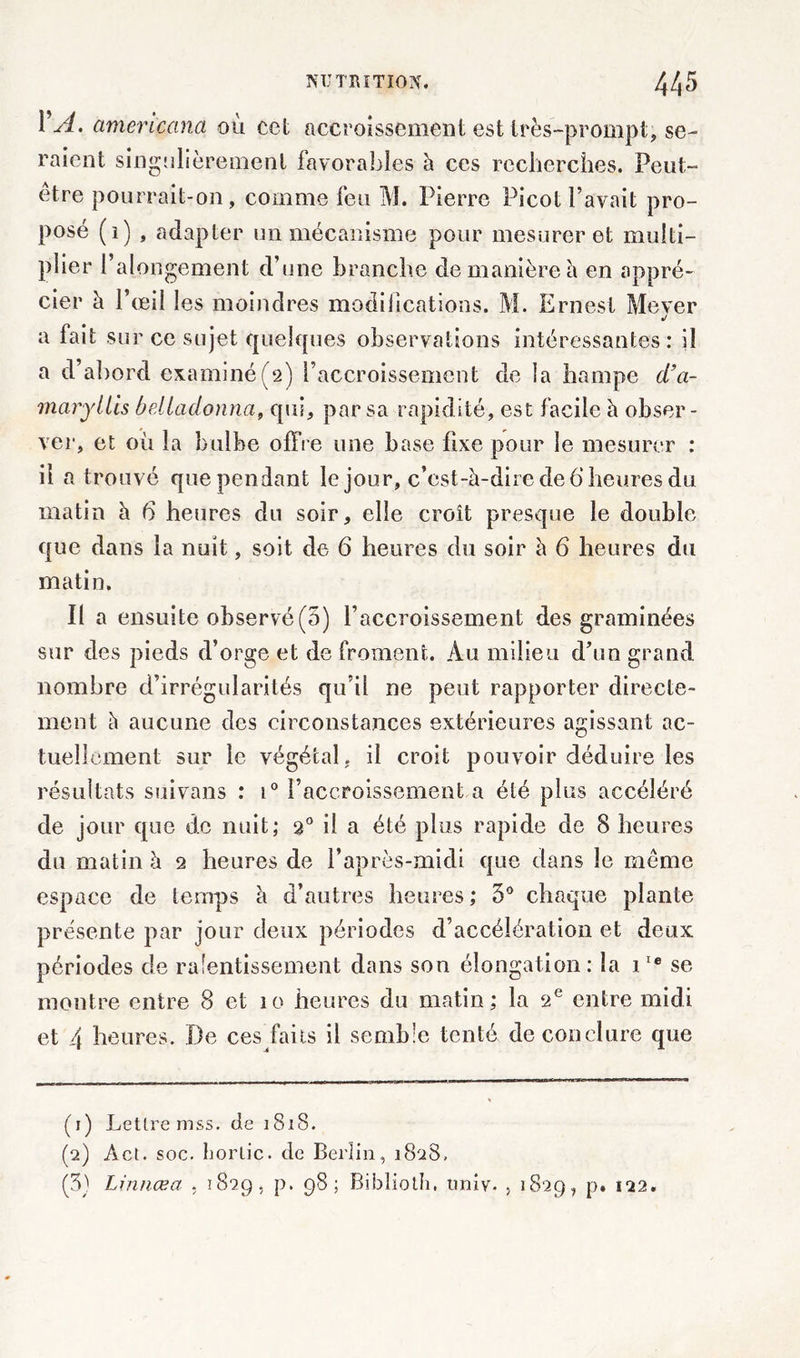 1 A. americana ou cet accroissement est très-prompt, se- raient singulièrement favorables h ces recherches. Peut- être pourrait-on, comme feu M. Pierre Picot Pavait pro- posé (i) , adapter un mécanisme pour mesurer et multi- plier l’alongement d’une branche de manière h en appré- cier à l’œil les moindres modifications. M. Ernest Mever J a fait sur ce sujet quelques observations intéressantes: il a d’abord examiné(2) l’accroissement de la hampe d’a- maryllis bdladonna, qui, par sa rapidité, est facile à obser- ver, et où la bulbe offre une base fixe pour le mesurer : il a trouvé que pendant le jour, c’est-à-dire de 6 heures du matin à 6 heures du soir, elle croît presque le double que dans la nuit, soit de 6 heures du soir à 6 heures du matin. Il a ensuite observé (5) l’accroissement des graminées sur des pieds d’orge et de froment. Au milieu d’un grand nombre d’irrégularités qu’il ne peut rapporter directe- ment à aucune des circonstances extérieures agissant ac- tuellement sur le végétal, il croit pouvoir déduire les résultats suivans : i° l’accroissement a été plus accéléré de jour que de nuit; 20 il a été plus rapide de 8 heures du matin à 2 heures de l’après-midi que dans le même espace de temps à d’autres heures ; 3° chaque plante présente par jour deux périodes d’accélération et deux périodes de ralentissement dans son élongation: la iIe se montre entre 8 et 10 heures du matin; la 2e entre midi et 4 heures. De ces faits il semble tenté de conclure que (1) Lettre mss. de 1S1S. (2) Aet. soc. horlic. de Berlin, 1828, (3) Linnœa . 1829, p. 98; Riblioth, tiniv. , 1829, p. 122.