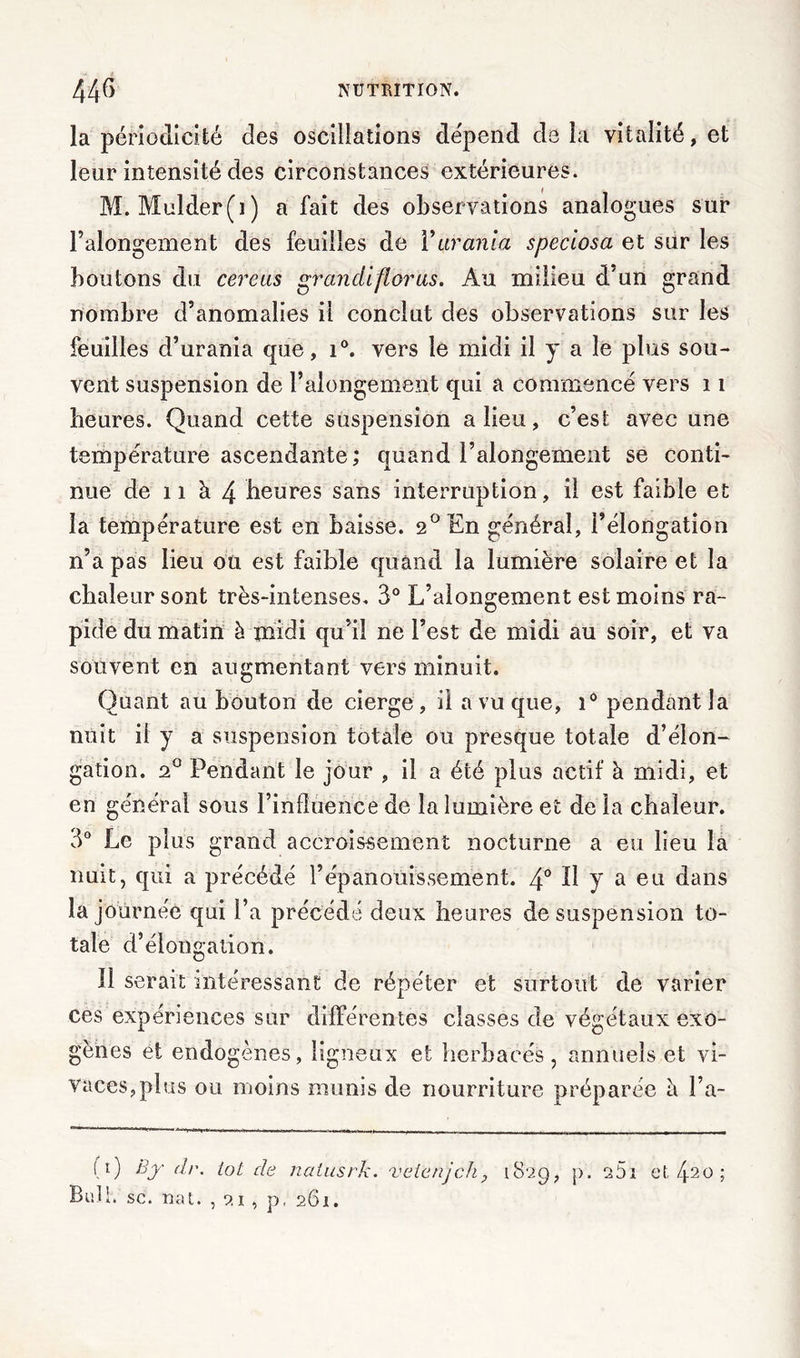 la périodicité des oscillations dépend cle la vitalité, et leur intensité des circonstances extérieures. M. Mulder(i) a fait des observations analogues sur Falongement des feuilles de Yurania speciosa et sur les boutons du cereus grandiflorus. Au milieu d'un grand nombre d’anomalies il conclut des observations sur les feuilles d’urania que, i°. vers le midi il y a le plus sou- vent suspension de Falongement qui a commencé vers 11 heures. Quand cette suspension a lieu, c’est avec une température ascendante; quand Falongement se conti- nue de 11 à 4 heures sans interruption, il est faible et la température est en baisse. 2° En général, Félongation n’a pas lieu ou est faible quand la lumière solaire et la chaleur sont très-intenses. 3° L’alongement est moins ra- pide du matin à midi qu’il ne l’est de midi au soir, et va souvent en augmentant vers minuit. Quant au bouton de cierge, il a vu que, i° pendant la nuit il y a suspension totale ou presque totale d’élon- gation. 2° Pendant le jour , il a été plus actif à midi, et en générai sous l’influence de la lumière et de la chaleur. 3° Le plus grand accroissement nocturne a eu lieu la nuit, qui a précédé l’épanouissement. 4° H y a eu dans la journée qui Fa précédé deux heures de suspension to- tale d’élongation. Il serait intéressant de répéter et surtout de varier ces expériences sur différentes classes de végétaux exo- gènes et endogènes, ligneux et herbacés, annuels et vi- vaces, plus ou moins munis de nourriture préparée h Fa- (l) dr. tôt de nalusrk. vetenjch? 1829, p. a5i et, 420 ; Bufh sc. nat. , 21 , p, 261.