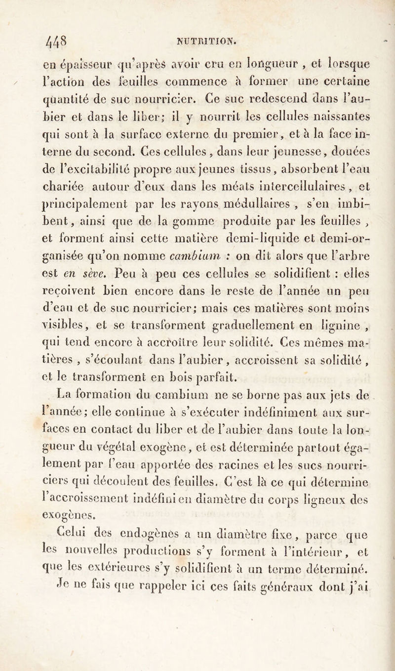 en épaisseur qu’après avoir cru en longueur , et lorsque Faction des feuilles commence à former une certaine quantité de suc nourricier. Ce suc redescend dans Fau- bier et dans le liber; il y nourrit les cellules naissantes qui sont à la surface externe du premier, et à la face in- terne du second. Ces cellules , dans leur jeunesse , douées de l’excitabilité propre aux jeunes tissus, absorbent l’eau chariée autour d’eux dans les méats interceilulaires , et principalement par les rayons médullaires , s’en imbi- bent, ainsi que de la gomme produite par les feuilles , et forment ainsi cette matière demi-liquide et demi-or- ganisée qu’on nomme cambium : on dit alors que l’arbre est en sève. Peu à peu ces cellules se solidifient : elles reçoivent bien encore dans le reste de l’année un peu d’eau et de suc nourricier; mais ces matières sont moins visibles, et se transforment graduellement en lignine , qui tend encore à accroître leur solidité. Ces mêmes ma- tières , s’écoulant dans l’aubier, accroissent sa solidité , et le transforment en bois parfait. La formation du cambium ne se borne pas aux jets de l’année; elle continue a s’exécuter indéfiniment aux sur- faces en contact du liber et de l’aubier dans toute la lon- gueur du végétal exogène, et est déterminée partout éga- lement par l’eau apportée des racines elles sucs nourri- ciers qui découlent des feuilles. C’est là ce qui détermine 1 accroissement indéfini en diamètre du corps ligneux des exogènes. l^elui des endogènes a un diamètre fixe, parce que les nouvelles productions s’y forment à l’intérieur, et que les extérieures s’y solidifient à un terme déterminé. Je ne fais que rappeler ici ces faits généraux dont j’ai