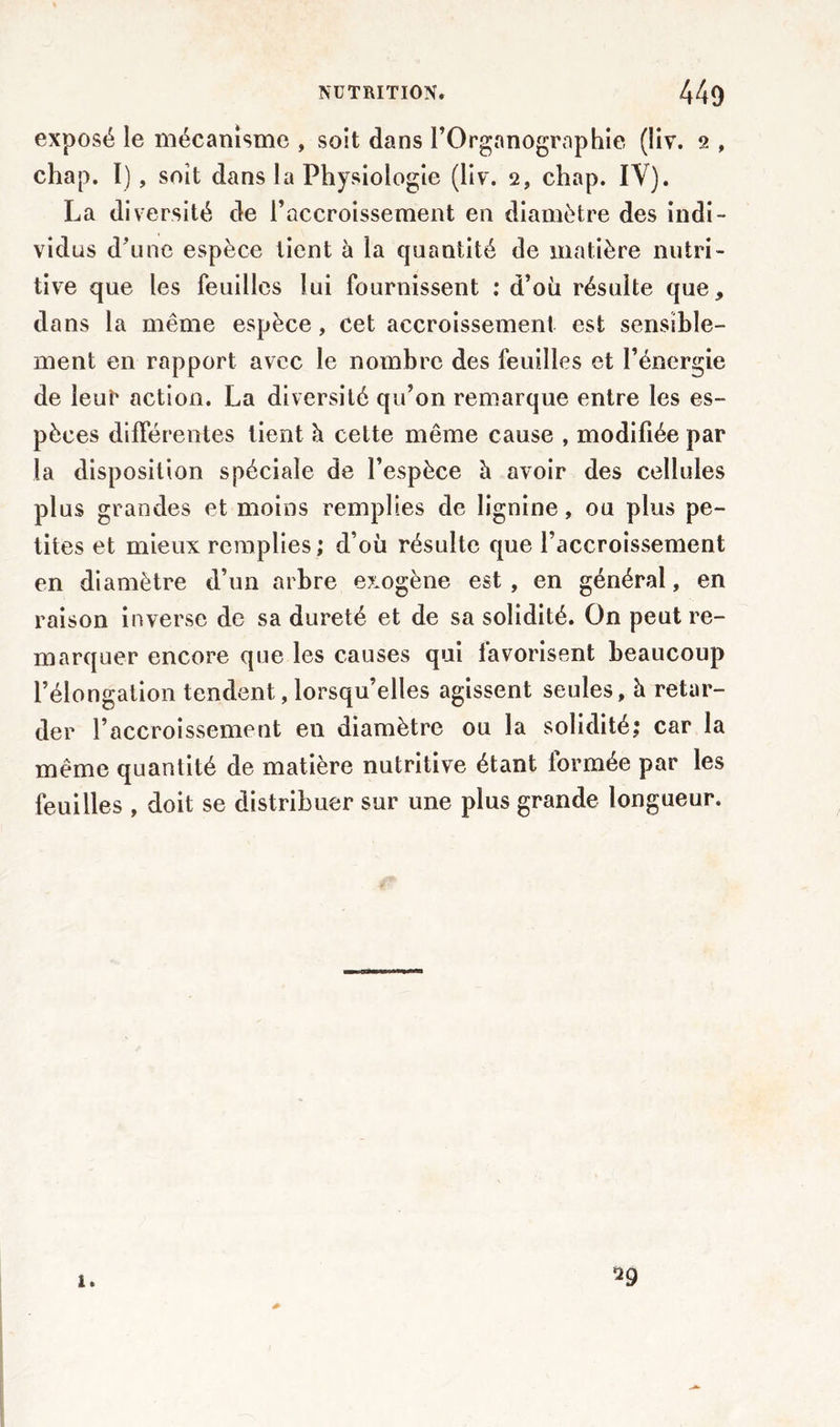 exposé le mécanisme , soit dans l’Organographie (liv. 2 , chap. I), soit dans la Physiologie (liv. 2, chap. IV). La diversité de l’accroissement en diamètre des indi- vidus d’une espèce lient à la quantité de matière nutri- tive que les feuilles lui fournissent : d’où résulte que, dans la même espèce, cet accroissement est sensible- ment en rapport avec le nombre des feuilles et l’énergie de leut* action. La diversité qu’on remarque entre les es- pèces différentes lient h cette même cause , modifiée par la disposition spéciale de l’espèce h avoir des cellules plus grandes et moins remplies de lignine, ou plus pe- tites et mieux remplies ; d’où résulte que l’accroissement en diamètre d’un arbre e?:ogène est , en général, en raison inverse de sa dureté et de sa solidité. On peut re- marquer encore que les causes qui favorisent beaucoup l’élongation tendent, lorsqu’elles agissent seules, h retar- der l’accroissement en diamètre ou la solidité; car la même quantité de matière nutritive étant formée par les feuilles , doit se distribuer sur une plus grande longueur. 29 *