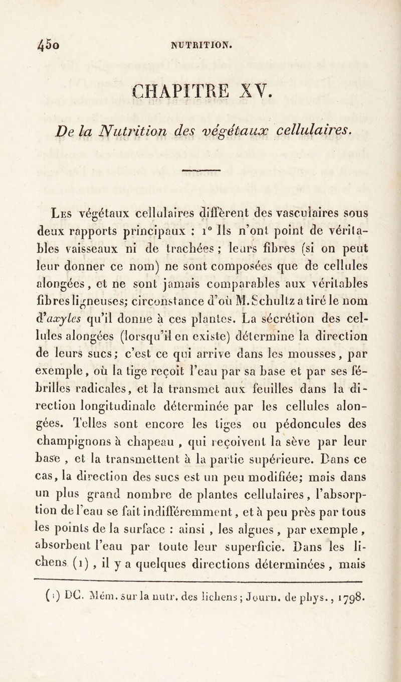 CHAPITRE XV. De la Nutrition des végétaux cellulaires. Les végétaux cellulaires diffèrent des vasculaires sous deux rapports principaux : i° Ils n’ont point de vérita- bles vaisseaux ni de trachées ; leurs fibres (si on peut leur donner ce nom) ne sont composées que de cellules alongées, et ne sont jamais comparables aux véritables fibres ligneuses; circonstance d’où M.Schultz a tiré le nom à’axylcs qu’il donne à ces plantes. La sécrétion des cel- lules alongées (lorsqu’il en existe) détermine la direction de leurs sucs; c’est ce qui arrive dans les mousses, par exemple, où la tige reçoit l’eau par sa base et par ses fé- brilles radicales, et la transmet aux feuilles dans la di- rection longitudinale déterminée par les cellules alon- gées. Telles sont encore les tiges ou pédoncules des champignons à chapeau , qui reçoivent la sève par leur base , et la transmettent à la partie supérieure. Dans ce cas, la direction des sucs est un peu modifiée; mais dans un plus grand nombre déplantés cellulaires, l’absorp- tion de l’eau se fait indifféremment, et h. peu près par tous les points de la surface : ainsi , les algues , par exemple , absorbent l’eau par toute leur superficie. Bans les li- chens (i) , il y a quelques directions déterminées , mais (i) DC. Mém . sur la nulr, des lichens ; Journ, de phys., 1798.