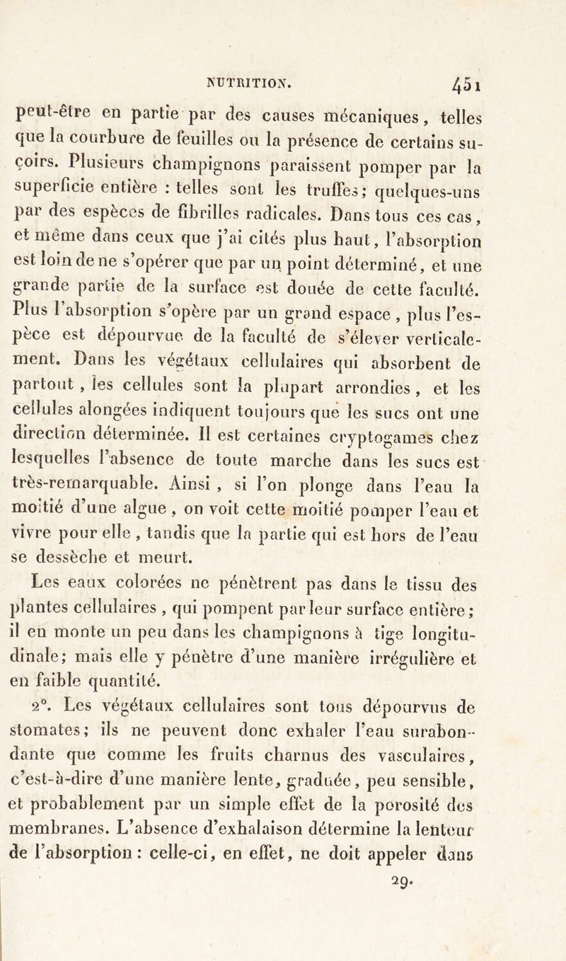 45 1 peut-être en partie par des causes mécaniques, telles que la courbure de feuilles ou la présence de certains su- çoirs. Plusieurs champignons paraissent pomper par la superficie entière : telles sont les truffes; quelques-uns par des espèces de fibrilles radicales. Dans tous ces cas, et même dans ceux que j’ai cités plus haut, l’absorption est loin de ne s’opérer que par un point déterminé, et une grande partie de la surface est douée de cette faculté. Plus 1 absorption s’opère par un grand espace , plus l’es- pece est dépourvue de la faculté de s’élever verticale- ment. Dans les végétaux cellulaires qui absorbent de partout , les cellules sont la plupart arrondies , et les cellules alongées indiquent toujours que les sucs ont une direction déterminée. Il est certaines cryptogames chez lesquelles 1 absence de toute marche dans les sucs est très-remarquable. Ainsi , si l’on plonge dans l’eau la moitié d une algue, on voit cette moitié pomper l’eau et vivre pour elle , tandis que la partie qui est hors de l’eau se dessèche et meurt. Les eaux colorées ne pénètrent pas dans le tissu des plantes cellulaires , qui pompent parleur surface entière; il en monte un peu dans les champignons à tige longitu- dinale; mais elle y pénètre d’une manière irrégulière et en faible quantité. '2°. Les végétaux cellulaires sont tous dépourvus de stomates; ils ne peuvent donc exhaler l’eau surabon- dante que comme les fruits charnus des vasculaires, c’est-à-dire d’une manière lente, graduée, peu sensible, et probablement par un simple effet de la porosité des membranes. L’absence d’exhalaison détermine la lenteur de l’absorption: celle-ci, en effet, ne doit appeler dans 29.